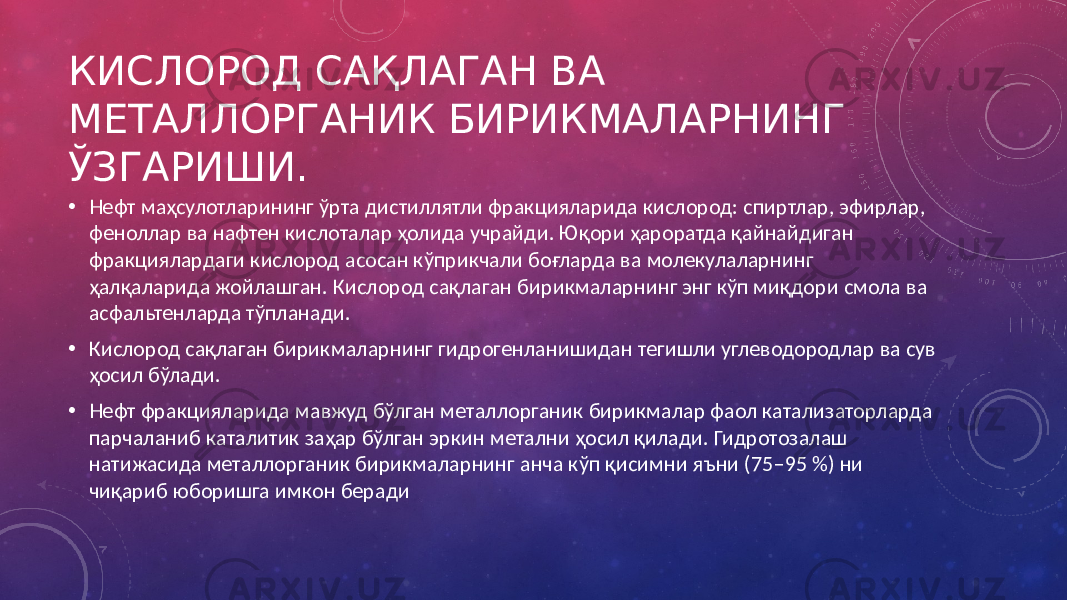 КИСЛОРОД САҚЛАГАН ВА МЕТАЛЛОРГАНИК БИРИКМАЛАРНИНГ ЎЗГАРИШИ. • Нефт маҳсулотларининг ўрта дистиллятли фракцияларида кислород: спиртлар, эфирлар, феноллар ва нафтен кислоталар ҳолида учрайди. Юқори ҳароратда қайнайдиган фракциялардаги кислород асосан кўприкчали боғларда ва молекулаларнинг ҳалқаларида жойлашган. Кислород сақлаган бирикмаларнинг энг кўп миқдори смола ва асфальтенларда тўпланади. • Кислород сақлаган бирикмаларнинг гидрогенланишидан тегишли углеводородлар ва сув ҳосил бўлади. • Нефт фракцияларида мавжуд бўлган металлорганик бирикмалар фаол катализаторларда парчаланиб каталитик заҳар бўлган эркин метални ҳосил қилади. Гидротозалаш натижасида металлорганик бирикмаларнинг анча кўп қисимни яъни (75–95 %) ни чиқариб юборишга имкон беради 