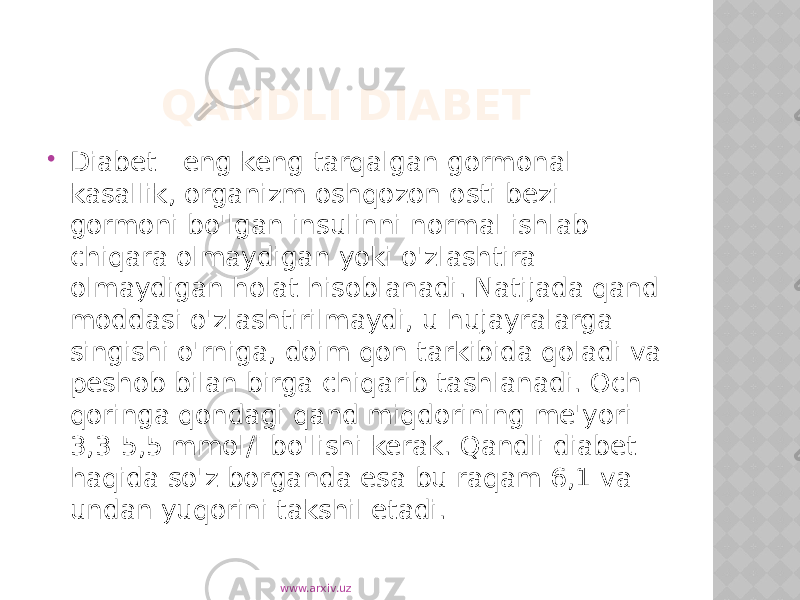  QANDLI DIABET  Diabet - eng keng tarqalgan gormonal kasallik, organizm oshqozon osti bezi gormoni bo&#39;lgan insulinni normal ishlab chiqara olmaydigan yoki o&#39;zlashtira olmaydigan holat hisoblanadi. Natijada qand moddasi o&#39;zlashtirilmaydi, u hujayralarga singishi o&#39;rniga, doim qon tarkibida qoladi va peshob bilan birga chiqarib tashlanadi. Och qoringa qondagi qand miqdorining me&#39;yori - 3,3-5,5 mmol/l bo&#39;lishi kerak. Qandli diabet haqida so&#39;z borganda esa bu raqam 6,1 va undan yuqorini takshil etadi. www.arxiv.uz 