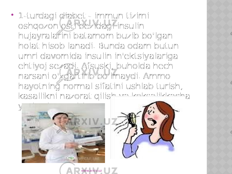  1-turdagi diabet - immun tizimi oshqozon osti bezidagi insulin hujayralarini batamom buzib bo&#39;lgan holat hisob lanadi. Bunda odam butun umri davomida insulin in&#39;ektsiyalariga ehtiyoj sezadi. Afsuski, buholda hech narsani o&#39;zgartirib bo&#39;lmaydi. Ammo hayotning normal sifatini ushlab turish, kasallikni nazorat qilish va keksalikkacha yashash mumkin www.arxiv.uz 