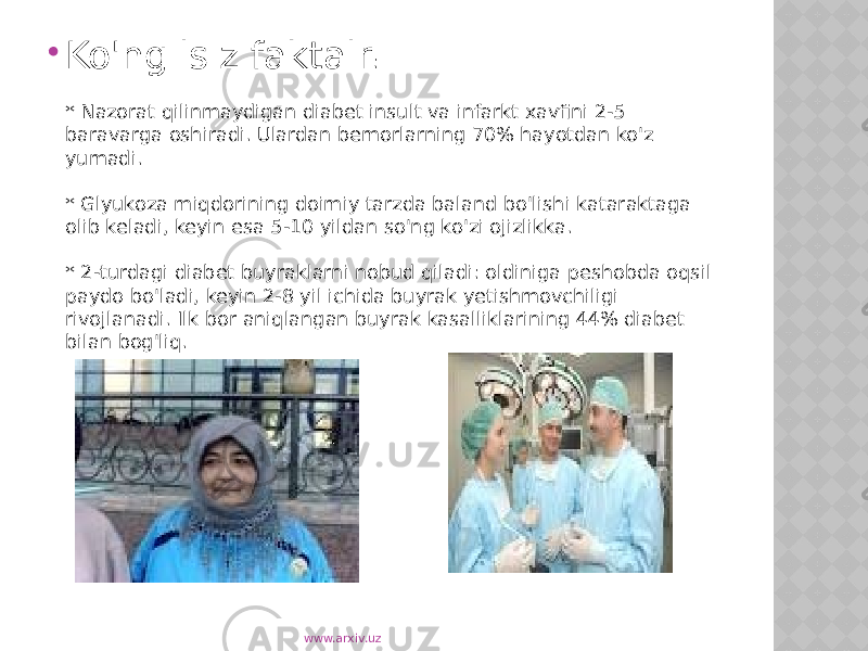  Ko&#39;ngilsiz faktalr : * Nazorat qilinmaydigan diabet insult va infarkt xavfini 2-5 baravarga oshiradi. Ulardan bemorlarning 70% hayotdan ko&#39;z yumadi. * Glyukoza miqdorining doimiy tarzda baland bo&#39;lishi kataraktaga olib keladi, keyin esa 5-10 yildan so&#39;ng ko&#39;zi ojizlikka. * 2-turdagi diabet buyraklarni nobud qiladi: oldiniga peshobda oqsil paydo bo&#39;ladi, keyin 2-8 yil ichida buyrak yetishmovchiligi rivojlanadi. Ilk bor aniqlangan buyrak kasalliklarining 44% diabet bilan bog&#39;liq. www.arxiv.uz 