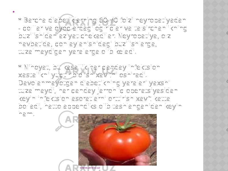  * Barcha diabetiklarning 60-70 foizi neyropatiyadan - qo&#39;llar va oyoqlardagi og&#39;riqlar va ta&#39;sirchanlikning buzilishidan aziyat chekadilar. Neyropatiya, o&#39;z navbatida, qon aylanishidagi buzilishlarga, tuzalmaydigan yaralarga olib keladi. * Nihoyat, bu kasallik har qanday infektsion xastalikni yuqtirib olish xavfini oshiradi. Davolanmayotgan diabetikning yaralari yaxshi tuzalmaydi, har qanday jarrohliq operatsiyasidan keyin infektsion asoratlarni orttirish xavfi katta bo&#39;ladi, hatto appendiks olib tashlanganidan keyin ham. www.arxiv.uz 