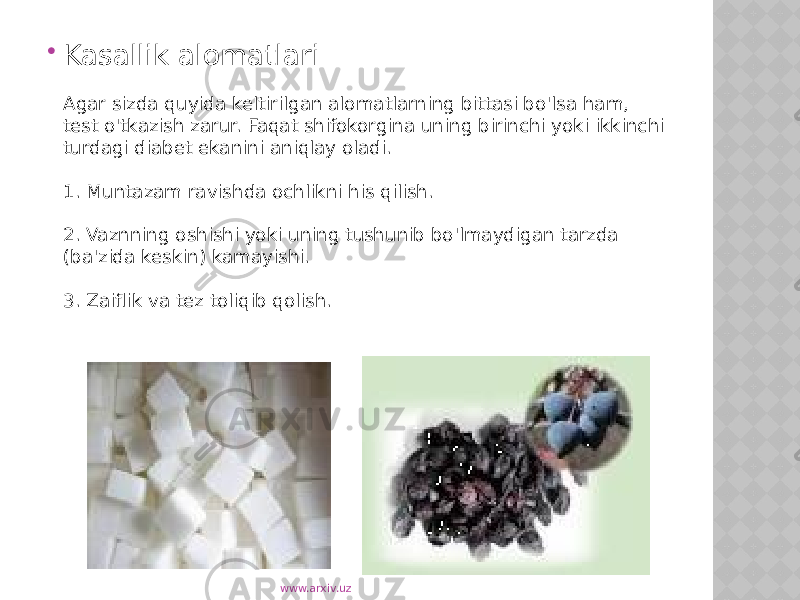  Kasallik alomatlari Agar sizda quyida keltirilgan alomatlarning bittasi bo&#39;lsa ham, test o&#39;tkazish zarur. Faqat shifokorgina uning birinchi yoki ikkinchi turdagi diabet ekanini aniqlay oladi. 1. Muntazam ravishda ochlikni his qilish. 2. Vaznning oshishi yoki uning tushunib bo&#39;lmaydigan tarzda (ba&#39;zida keskin) kamayishi. 3. Zaiflik va tez toliqib qolish. www.arxiv.uz 