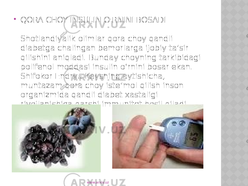  QORA CHOY INSULIN O&#39;RNINI BOSADI Shotlandiyalik olimlar qora choy qandli diabetga chalingan bemorlarga ijobiy ta’sir qilishini aniqladi. Bunday choyning tarkibidagi polifenol moddasi insulin o‘rnini bosar ekan. Shifokor Endryu Keysning aytishicha, muntazam qora choy iste’mol qilish inson organizmida qandli diabet xastaligi rivojlanishiga qarshi immunitet hosil qiladi. www.arxiv.uz 