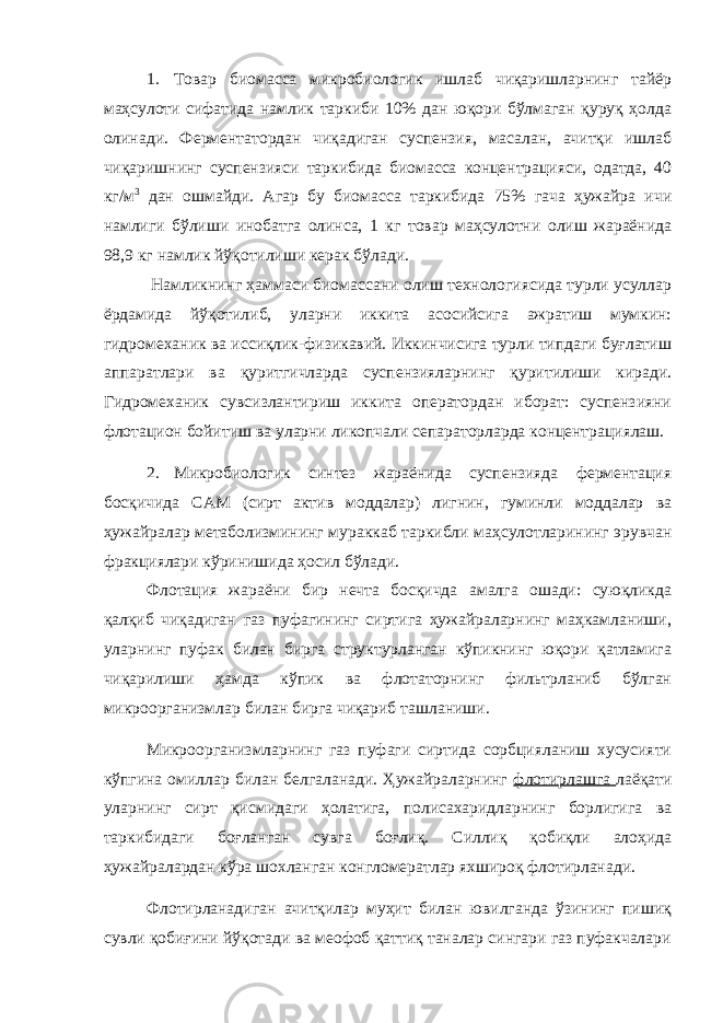 1. Товар биомасса микробиологик ишлаб чиқаришларнинг тайёр маҳсулоти сифатида намлик таркиби 10% дан юқори бўлмаган қуруқ ҳолда олинади. Ферментатордан чиқадиган суспензия, масалан, ачитқи ишлаб чиқаришнинг суспензияси таркибида биомасса концентрацияси, одатда, 40 кг/м 3 дан ошмайди. Агар бу биомасса таркибида 75% гача ҳужайра ичи намлиги бўлиши инобатга олинса, 1 кг товар маҳсулотни олиш жараёнида 98,9 кг намлик йўқотилиши керак бўлади. Намликнинг ҳаммаси биомассани олиш технологиясида турли усуллар ёрдамида йўқотилиб, уларни иккита асосийсига ажратиш мумкин: гидромеханик ва иссиқлик-физикавий. Иккинчисига турли типдаги буғлатиш аппаратлари ва қуритгичларда суспензияларнинг қуритилиши киради. Гидромеханик сувсизлантириш иккита оператордан иборат: суспензияни флотацион бойитиш ва уларни ликопчали сепараторларда концентрациялаш. 2. Микробиологик синтез жараёнида суспензияда ферментация босқичида САМ (сирт актив моддалар) лигнин, гуминли моддалар ва ҳужайралар метаболизмининг мураккаб таркибли маҳсулотларининг эрувчан фракциялари кўринишида ҳосил бўлади. Флотация жараёни бир нечта босқичда амалга ошади: суюқликда қалқиб чиқадиган газ пуфагининг сиртига ҳужайраларнинг маҳкамланиши, уларнинг пуфак билан бирга структурланган кўпикнинг юқори қатламига чиқарилиши ҳамда кўпик ва флотаторнинг фильтрланиб бўлган микроорганизмлар билан бирга чиқариб ташланиши. Микроорганизмларнинг газ пуфаги сиртида сорбцияланиш хусусияти кўпгина омиллар билан белгаланади. Ҳужайраларнинг флотирлашга лаёқати уларнинг сирт қисмидаги ҳолатига, полисахаридларнинг борлигига ва таркибидаги боғланган сувга боғлиқ. Силлиқ қобиқли алоҳида ҳужайралардан кўра шохланган конгломератлар яхшироқ флотирланади. Флотирланадиган ачитқилар муҳит билан ювилганда ўзининг пишиқ сувли қобиғини йўқотади ва меофоб қаттиқ таналар сингари газ пуфакчалари 