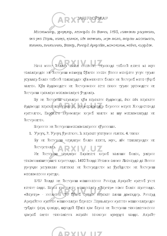 ТАЯНЧ СЎЗЛАР Мосламалар, урчуқлар, леонардо да Винчи, 1490, галтакли рагулкали, ака-ука Пауль, халқа, қалпок, оёк тепкили, жун тола, тараш мосламаси, валикли, зичлагичли, Ватер, Ричард Аркрайт, монополия, найча, югурдак. Неча минг йиллар аввал инсоният тарихида табиий пахта ва жун толаларидан ип йигириш мавжуд бўлган инсон ўзини манфати учун турли усуллар билан табиий толалардан қўл мехнати билан ип йигириб мато тўқиб келган. Қўл ёрдамидаги ип йигиримани аста секин турли русимдаги ип йигириш чрахлари мосламаларга ўтдилар. Бу ип йигириш чархлари қўл харакати ёрдамида, ёки оёк харакати ёрдамида харакатлантирилган. Бу мосламалар биринчи марта Хиндистонда яратилган, Европага айримлари кириб келган ва шу мосламаларда ип йигирилган. Биринчи ип йигириш мосламаларини кўриниши. 1. Урчуқ. 2. Урчуқ ўрнаткич. 3. харакат узатувчи ғалтак. 4. тепки Бу ип йигириш чарҳлари билан пахта, жун, лён толаларидан ип йигирганлар. Ип йигириш чарҳлари Европага кириб келиши билан, уларни такомиллаштиршга киритилди. 1490 йилда Италия олими Леонардо да Винчи урчуқли рагулкали ғалтакка ип йигирадиган ва ўрайдиган ип йигириш мосламасини яратди. 1767 йилда ип йигириш машинасини Ричард Аркрайт яратиб унга патент олди. Барча яратилган машиналар «Вартер» номи билан юритилди. «Вартер» - инглизча сўз бўлиб сувдан харакат олиш демакдир. Ричард Аркрайтни яратган машиналари барчаси Паульларни яратган машиналаридан тубдан фарқ қилади, шундай бўлса ҳам барча ип йигириш технологиясини қамраб олган технологик жараён занжири вужудга келди. Акрайт 