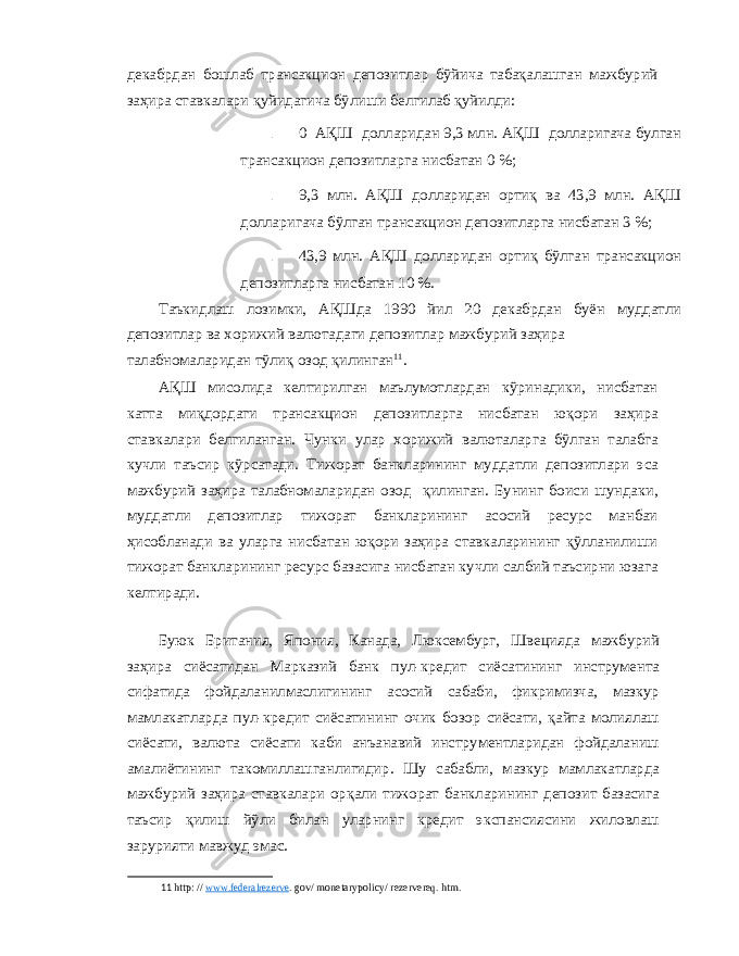 декабрдан бошлаб трансакцион депозитлар бўйича табақалашган мажбурий заҳира ставкалари қуйидагича бўлиши белгилаб қуйилди : - 0 АҚШ долларидан 9,3 млн . АҚШ долларигача булган трансакцион депозитларга нисбатан 0 %; - 9,3 млн . АҚШ долларидан ортиқ ва 43,9 млн . АҚШ долларигача бўлган трансакцион депозитларга нисбатан 3 %; - 43,9 млн . АҚШ долларидан ортиқ бўлган трансакцион депозитларга нисбатан 10 %. Таъкидлаш лозимки , АҚШда 1990 йил 20 декабрдан буён муддатли депозитлар ва хорижий валютадаги депозитлар мажбурий заҳира талабномаларидан тўлиқ озод қилинган 11 . АҚШ мисолида келтирилган маълумотлардан кўринадики , нисбатан катта миқдордаги трансакцион депозитларга нисбатан юқори заҳира ставкалари белгиланган . Чунки улар хорижий валюталарга бўлган талабга кучли таъсир кўрсатади . Тижорат банкларининг муддатли депозитлари эса мажбурий заҳира талабномаларидан озод қилинган . Бунинг боиси шундаки , муддатли депозитлар тижорат банкларининг асосий ресурс манбаи ҳисобланади ва уларга нисбатан юқори заҳира ставкаларининг қўлланилиши тижорат банкларининг ресурс базасига нисбатан кучли салбий таъсирни юзага келтиради . Буюк Британия , Япония , Канада , Люксембург , Швецияда мажбурий заҳира сиёсатидан Марказий банк пул - кредит сиёсатининг инструмента сифатида фойдаланилмаслигининг асосий сабаби , фикримизча , мазкур мамлакатларда пул - кредит сиёсатининг очик бозор сиёсати , қайта молиялаш сиёсати , валюта сиёсати каби анъанавий инструментларидан фойдаланиш амалиётининг такомиллашганлигидир . Шу сабабли , мазкур мамлакатларда мажбурий заҳира ставкалари орқали тижорат банкларининг депозит базасига таъсир қилиш йўли билан уларнинг кредит экспансиясини жиловлаш зарурияти мавжуд эмас . 11 http: // www.federalrezerve . gov/ monetarypolicy/ rezervereq. htm. 