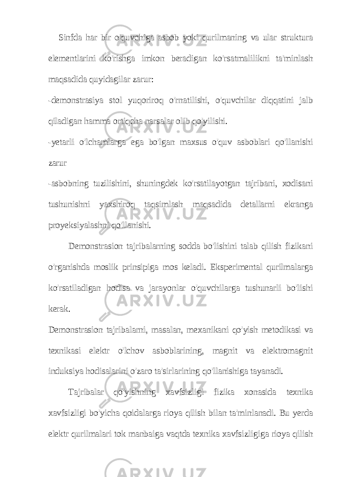 Sinfda har bir o&#39;quvchiga asbob yoki qurilmaning va ular struktura elementlarini ko&#39;rishga imkon beradigan ko&#39;rsatmalilikni ta&#39;minlash maqsadida quyidagilar zarur: -demonstrasiya stol yuqoriroq o&#39;rnatilishi, o&#39;quvchilar diqqatini jalb qiladigan hamma ortiqcha narsalar olib qo&#39;yilishi. -yetarli o&#39;lchamlarga ega bo&#39;lgan maxsus o&#39;quv asboblari qo&#39;llanishi zarur -asbobning tuzilishini, shuningdek ko&#39;rsatilayotgan tajribani, xodisani tushunishni yaxshiroq taqsimlash maqsadida detallarni ekranga proyeksiyalashni qo&#39;llanishi. Demonstrasion tajribalarning sodda bo&#39;lishini talab qilish fizikani o&#39;rganishda moslik prinsipiga mos keladi. Eksperimental qurilmalarga ko&#39;rsatiladigan hodisa va jarayonlar o&#39;quvchilarga tushunarli bo&#39;lishi kerak. Demonstrasion tajribalarni, masalan, mexanikani qo&#39;yish metodikasi va texnikasi elektr o&#39;lchov asboblarining, magnit va elektromagnit induksiya hodisalarini o&#39;zaro ta&#39;sirlarining qo&#39;llanishiga tayanadi. Tajribalar qo&#39;yishning xavfsizligi fizika xonasida texnika xavfsizligi bo&#39;yicha qoidalarga rioya qilish bilan ta&#39;minlanadi. Bu yerda elektr qurilmalari tok manbaiga vaqtda texnika xavfsizligiga rioya qilish 