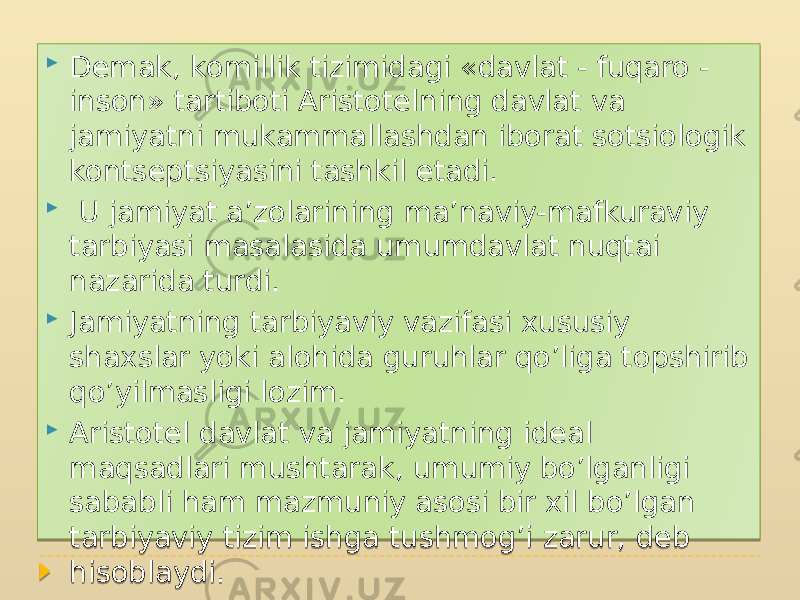  Demak, komillik tizimidagi «davlat - fuqaro - inson» tartiboti Aristotelning davlat va jamiyatni mukammallashdan iborat sotsiologik kontseptsiyasini tashkil etadi.  U jamiyat a’zolarining ma’naviy-mafkuraviy tarbiyasi masalasida umumdavlat nuqtai nazarida turdi.  Jamiyatning tarbiyaviy vazifasi xususiy shaxslar yoki alohida guruhlar qo’liga topshirib qo’yilmasligi lozim.  Aristotel davlat va jamiyatning ideal maqsadlari mushtarak, umumiy bo’lganligi sababli ham mazmuniy asosi bir xil bo’lgan tarbiyaviy tizim ishga tushmog’i zarur, deb hisoblaydi. 01 1A 0C06 1303 08 01 1B 22 04 06 01 23 0E 17 01 07160C0E 0B 0E 04 14 