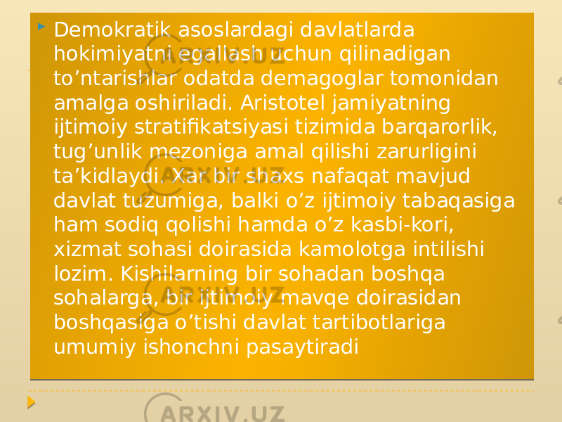  Demokratik asoslardagi davlatlarda hokimiyatni egallash uchun qilinadigan to’ntarishlar odatda demagoglar tomonidan amalga oshiriladi. Aristotel jamiyatning ijtimoiy stratifikatsiyasi tizimida barqarorlik, tug’unlik mezoniga amal qilishi zarurligini ta’kidlaydi. Xar bir shaxs nafaqat mavjud davlat tuzumiga, balki o’z ijtimoiy tabaqasiga ham sodiq qolishi hamda o’z kasbi-kori, xizmat sohasi doirasida kamolotga intilishi lozim. Kishilarning bir sohadan boshqa sohalarga, bir ijtimoiy mavqe doirasidan boshqasiga o’tishi davlat tartibotlariga umumiy ishonchni pasaytiradi 01 1A 14 040518 030B 0C13040C0B 0410 040318 0903 14 24 02051C 0E 1105 10 