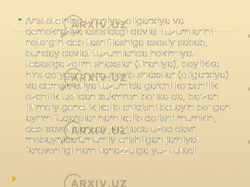  Aristotelning tiraniya, oligarxiya va demokratiya asosidagi davlat tuzumlarini noto’g’ri deb tasniflashiga asosiy sabab, bunday davlat tuzumlarida hokimiyat tepasiga zolim shaxslar (tiraniya), boylikka hirs qo’ygan nomunosib shaxslar (oligarxiya) va demokratiya tuzumida garchi ko’pchilik ozchilik ustidan xukmron bo’lsa-da, ba’zan ijtimoiy-genetik kelib chiqishi betayin bo’lgan ayrim fuqarolar ham kelib qolishi mumkin, deb xavotirlanadi. Natijada uzoq davr mobaynida umumiy erishilgan jamiyat farovonligi ham tanazzulga yuz tutadi. 