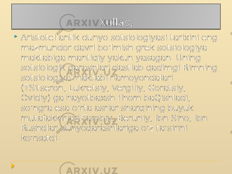 Xullas,  Aristotel antik dunyo sotsiologiyasi tarixini eng mazmundor davri bo’lmish grek sotsiologiya maktabiga mantiqiy yakun yasagan. Uning sotsiologik qarashlari dastlab qadimgi Rimning sotsiologiya maktabi namoyondalari (TSitseron, Lukretsiy, Vergiliy, Goratsiy, Ovidiy) ga hayotbaxsh ilhom baQishladi, so’ngra esa o’rta asrlar sharqining buyuk mutafakkirlari Farobiy, Beruniy, Ibn Sino, Ibn Rushdlar dunyoqarashlariga o’z ta’sirini ko’rsatdi. 2C 