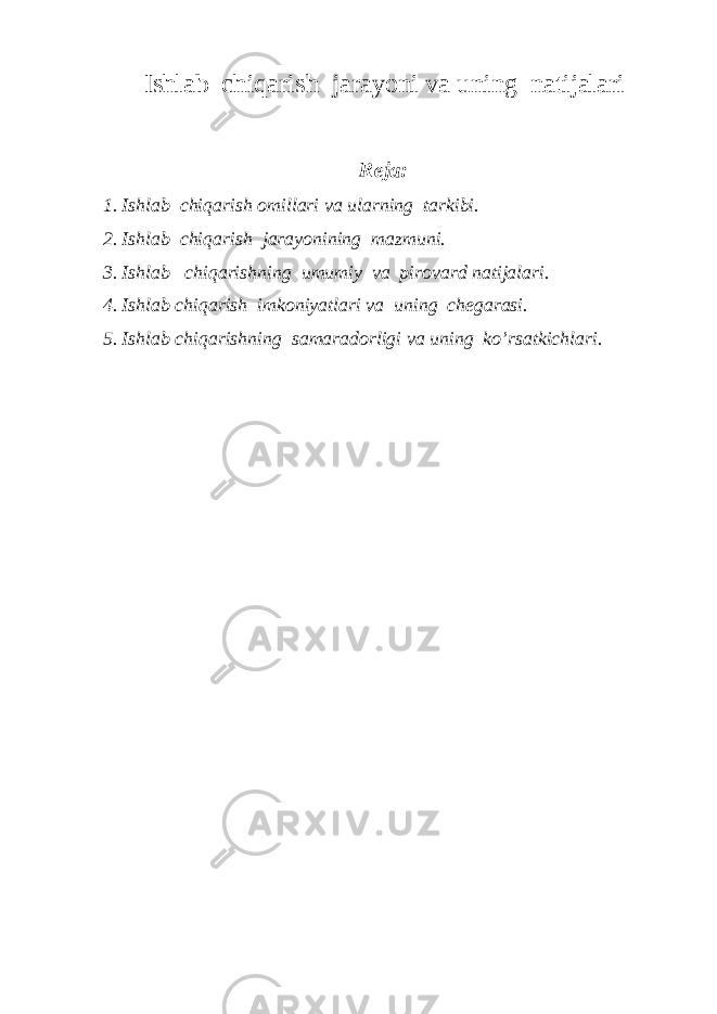 Ishlab chiqarish jarayoni va uning natijalari Reja: 1. Ishlab chiqarish omillari va ularning tarkibi. 2. Ishlab chiqarish jarayonining mazmuni. 3. Ishlab chiqarishning umumiy va pirovard natijalari. 4. Ishlab chiqarish imkoniyatlari va uning chegarasi. 5. Ishlab chiqarishning samaradorligi va uning ko’rsatkichlari. 