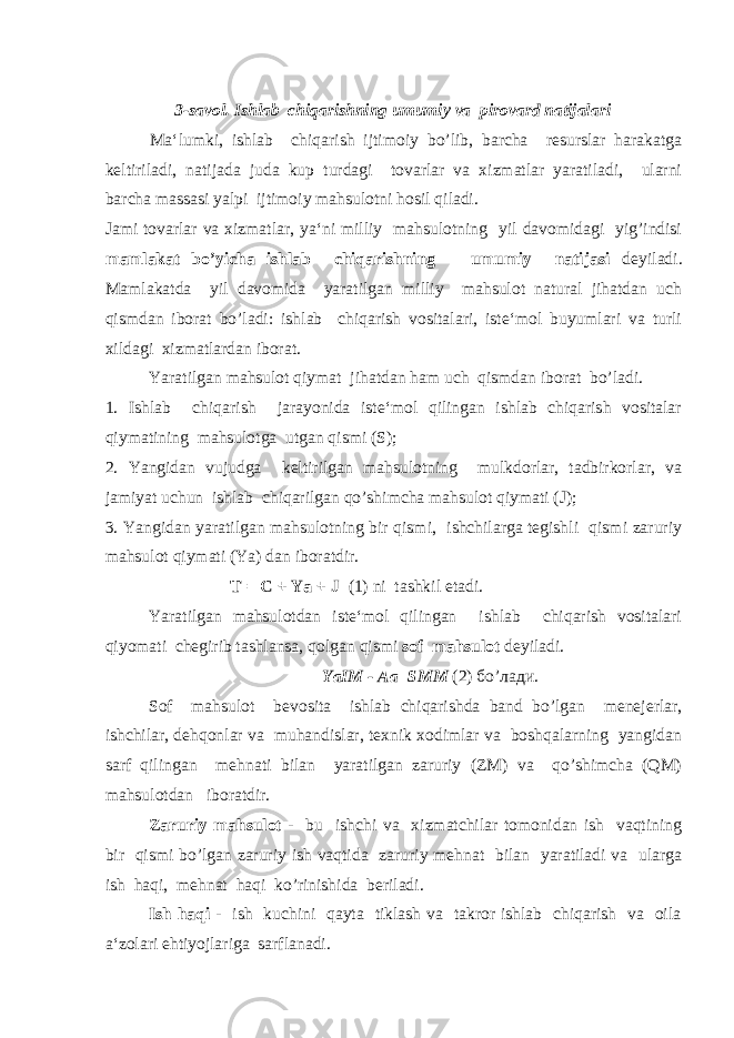 3-savol. Ishlab chiqarishning umumiy va pirovard natijalari Ma‘lumki, ishlab chiqarish ijtimoiy bo’lib, barcha resurslar harakatga keltiriladi, natijada juda kup turdagi tovarlar va xizmatlar yaratiladi, ularni barcha massasi yalpi ijtimoiy mahsulotni hosil qiladi. Jami tovarlar va xizmatlar, ya‘ni milliy mahsulotning yil davomidagi yig’indisi mamlakat bo’yicha ishlab chiqarishning umumiy natijasi deyiladi. Mamlakatda yil davomida yaratilgan milliy mahsulot natural jihatdan uch qismdan iborat bo’ladi: ishlab chiqarish vositalari, iste‘mol buyumlari va turli xildagi xizmatlardan iborat. Yaratilgan mahsulot qiymat jihatdan ham uch qismdan iborat bo’ladi. 1. Ishlab chiqarish jarayonida iste‘mol qilingan ishlab chiqarish vositalar qiymatining mahsulotga utgan qismi (S); 2. Yangidan vujudga keltirilgan mahsulotning mulkdorlar, tadbirkorlar, va jamiyat uchun ishlab chiqarilgan qo’shimcha mahsulot qiymati (J); 3. Yangidan yaratilgan mahsulotning bir qismi, ishchilarga tegishli qismi zaruriy mahsulot qiymati (Ya) dan iboratdir. T = C + Ya + J (1) ni tashkil etadi. Yaratilgan mahsulotdan iste‘mol qilingan ishlab chiqarish vositalari qiyomati chegirib tashlansa, qolgan qismi sof mahsulot deyiladi. YaIM - Aa=SMM (2) бo’лади. Sof mahsulot bevosita ishlab chiqarishda band bo’lgan menejerlar, ishchilar, dehqonlar va muhandislar, texnik xodimlar va boshqalarning yangidan sarf qilingan mehnati bilan yaratilgan zaruriy (ZM) va qo’shimcha (QM) mahsulotdan iboratdir. Zaruriy mahsulot - bu ishchi va xizmatchilar tomonidan ish vaqtining bir qismi bo’lgan zaruriy ish vaqtida zaruriy mehnat bilan yaratiladi va ularga ish haqi, mehnat haqi ko’rinishida beriladi. Ish haqi - ish kuchini qayta tiklash va takror ishlab chiqarish va oila a‘zolari ehtiyojlariga sarflanadi. 