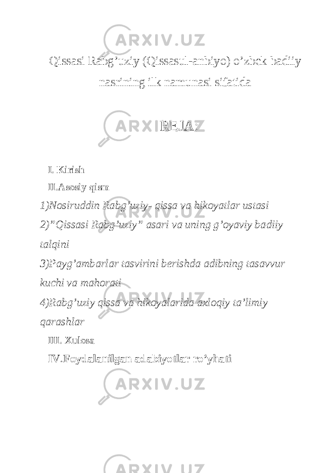 Qissasi Rabg ’ uziy ( Qissasul - anbiyo ) o ’ zbek badiiy nasrining ilk namunasi sifatida REJA: I. Kirish II.Asosiy qism 1)Nosiruddin Rabg’uziy- qissa va hikoyatlar ustasi 2)”Qissasi Rabg’uziy” asari va uning g’oyaviy badiiy talqini 3)Payg’ambarlar tasvirini berishda adibning tasavvur kuchi va mahorati 4)Rabg’uziy qissa va hikoyalarida axloqiy ta’limiy qarashlar III. Xulosa IV . Foydalanilgan adabiyotlar ro’yhati 