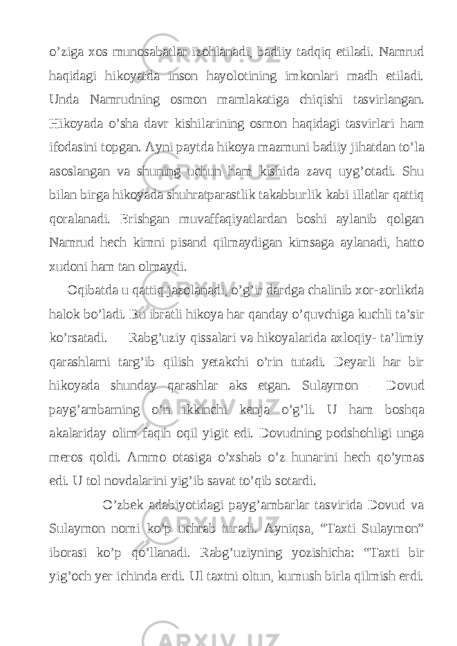 o’ziga xos munosabatlar izohlanadi, badiiy tadqiq etiladi. Namrud haqidagi hikoyatda inson hayolotining imkonlari madh etiladi. Unda Namrudning osmon mamlakatiga chiqishi tasvirlangan. Hikoyada o’sha davr kishilarining osmon haqidagi tasvirlari ham ifodasini topgan. Ayni paytda hikoya mazmuni badiiy jihatdan to’la asoslangan va shuning uchun ham kishida zavq uyg’otadi. Shu bilan birga hikoyada shuhratparastlik takabburlik kabi illatlar qattiq qoralanadi. Erishgan muvaffaqiyatlardan boshi aylanib qolgan Namrud hech kimni pisand qilmaydigan kimsaga aylanadi, hatto xudoni ham tan olmaydi. Oqibatda u qattiq jazolanadi, o’g’ir dardga chalinib xor-zorlikda halok bo’ladi. Bu ibratli hikoya har qanday o’quvchiga kuchli ta’sir ko’rsatadi. Rabg’uziy qissalari va hikoyalarida axloqiy- ta’limiy qarashlarni targ’ib qilish yetakchi o’rin tutadi. Deyarli har bir hikoyada shunday qarashlar aks etgan. Sulaymon – Dovud payg’ambarning o’n ikkinchi kenja o’g’li. U ham boshqa akalariday olim faqih oqil yigit edi. Dovudning podshohligi unga meros qoldi. Ammo otasiga o’xshab o’z hunarini hech qo’ymas edi. U tol novdalarini yig’ib savat to’qib sotardi. O’zbek adabiyotidagi payg’ambarlar tasvirida Dovud va Sulaymon nomi ko’p uchrab turadi. Ayniqsa, “Taxti Sulaymon” iborasi ko’p qo’llanadi. Rabg’uziyning yozishicha: “Taxti bir yig’och yer ichinda erdi. Ul taxtni oltun, kumush birla qilmish erdi. 