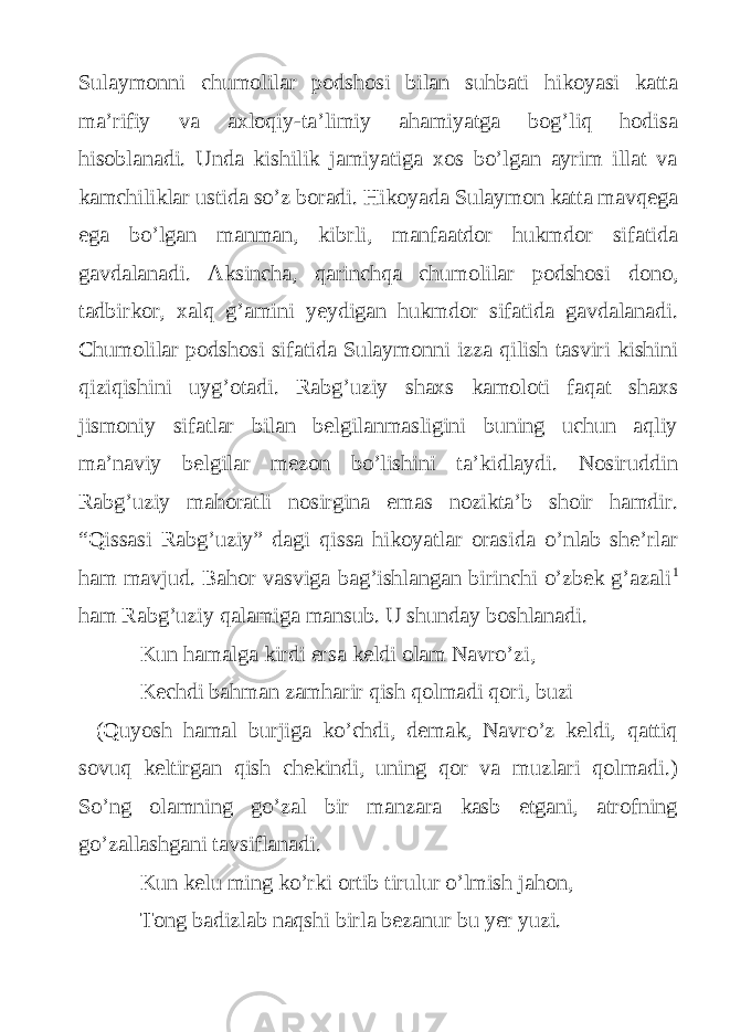 Sulaymonni chumolilar podshosi bilan suhbati hikoyasi katta ma’rifiy va axloqiy-ta’limiy ahamiyatga bog’liq hodisa hisoblanadi. Unda kishilik jamiyatiga xos bo’lgan ayrim illat va kamchiliklar ustida so’z boradi. Hikoyada Sulaymon katta mavqega ega bo’lgan manman, kibrli, manfaatdor hukmdor sifatida gavdalanadi. Aksincha, qarinchqa chumolilar podshosi dono, tadbirkor, xalq g’amini yeydigan hukmdor sifatida gavdalanadi. Chumolilar podshosi sifatida Sulaymonni izza qilish tasviri kishini qiziqishini uyg’otadi. Rabg’uziy shaxs kamoloti faqat shaxs jismoniy sifatlar bilan belgilanmasligini buning uchun aqliy ma’naviy belgilar mezon bo’lishini ta’kidlaydi. Nosiruddin Rabg’uziy mahoratli nosirgina emas nozikta’b shoir hamdir. “Qissasi Rabg’uziy” dagi qissa hikoyatlar orasida o’nlab she’rlar ham mavjud. Bahor vasviga bag’ishlangan birinchi o’zbek g’azali 1 ham Rabg’uziy qalamiga mansub. U shunday boshlanadi. Kun hamalga kirdi ersa keldi olam Navro’zi, Kechdi bahman zamharir qish qolmadi qori, buzi (Quyosh hamal burjiga ko’chdi, demak, Navro’z keldi, qattiq sovuq keltirgan qish chekindi, uning qor va muzlari qolmadi.) So’ng olamning go’zal bir manzara kasb etgani, atrofning go’zallashgani tavsiflanadi. Kun kelu ming ko’rki ortib tirulur o’lmish jahon, Tong badizlab naqshi birla bezanur bu yer yuzi. 