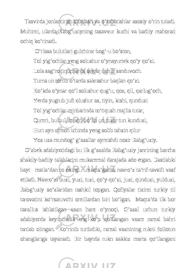 Tasvirda jonlantirish sifatlash va o’xshatishlar asosiy o’rin tutadi. Muhimi, ularda Rabg’uziyning tasavvur kuchi va badiiy mahorati ochiq ko’rinadi. O’rlasa bulutlari gulchirar bog’-u bo’ston, Tol yig’ochlar yeng solushur o’ynayurtek qo’y qo’zi. Lola sag’roqin icharda sayrar usrub sanduvoch. Turna un tortib o’tarda sakrashur baqlan qo’zi. Ko’kda o’ynar qo’l solushur qug’u, qoz, qil, qarlug’och, Yerda yugrub juft olushur as, tiyin, kishi, qunduzi Tol yig’ochlar minbarinda to’tiqush majlis tutar, Qumri, bulbul, muqri bo’lib un tuzar tun kunduzi, Huri ayn ujmoh ichinda yeng solib tahsin qilur Yoz uza mundog’ g’azallar aymishdi nosir Rabg’uziy. O’zbek adabiyotidagi bu ilk g’azalda Rabg’uziy janrining barcha shakily-badiiy talablarini mukammal darajada ado etgan. Dastlabki bayt –matla’dan to oxirgi – maqta’gacha navro’z ta’rif-tavsifi vasf etiladi. Navro’zi buzi, yuzi, tuzi, qo’y-qo’zi, juzi, qunduzi, yulduzi, Rabg’uziy so’zlaridan tashkil topgan. Qofiyalar tizimi turkiy til tarovatini ko’rsatuvchi omillardan biri bo’lgan. Maqta’da ilk bor taxallus ishlatilgan vazn ham o’ynoqi. G’azal uchun turkiy adabiyotda keyinchalik eng ko’p qo’llangan vazm ramal bahri tanlab olingan. Ko’rinib turibdiki, ramal vaznining rukni foilotun ohanglariga tayanadi. Bir baytda rukn sakkiz marta qo’llangani 