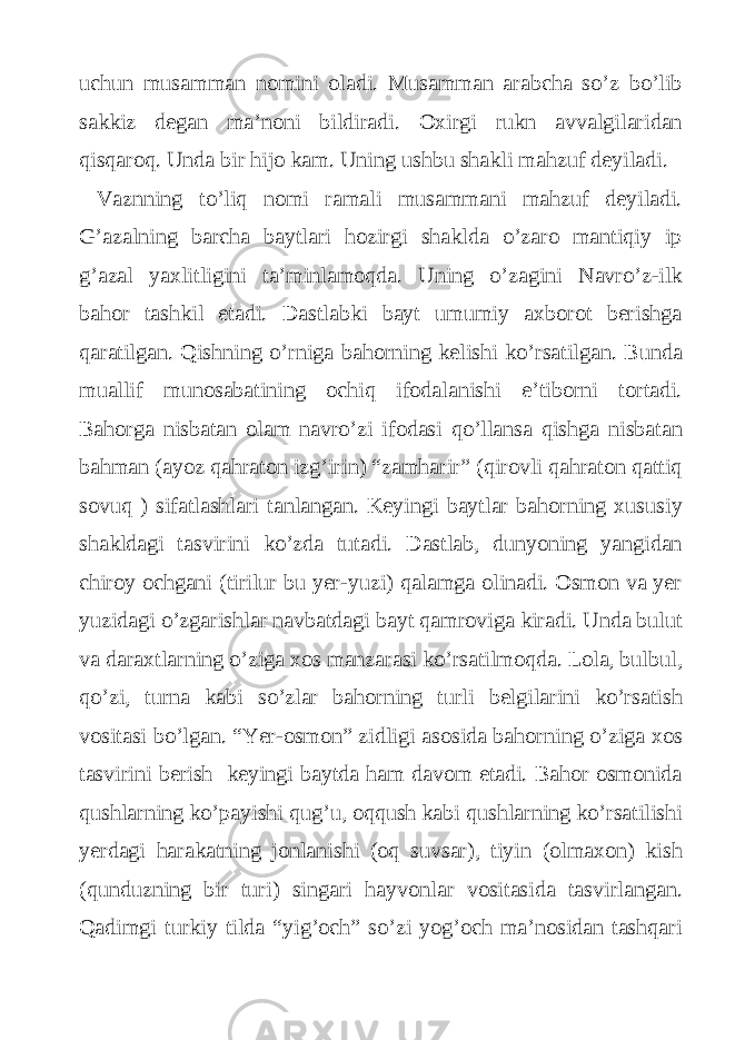 uchun musamman nomini oladi. Musamman arabcha so’z bo’lib sakkiz degan ma’noni bildiradi. Oxirgi rukn avvalgilaridan qisqaroq. Unda bir hijo kam. Uning ushbu shakli mahzuf deyiladi. Vaznning to’liq nomi ramali musammani mahzuf deyiladi. G’azalning barcha baytlari hozirgi shaklda o’zaro mantiqiy ip g’azal yaxlitligini ta’minlamoqda. Uning o’zagini Navro’z-ilk bahor tashkil etadi. Dastlabki bayt umumiy axborot berishga qaratilgan. Qishning o’rniga bahorning kelishi ko’rsatilgan. Bunda muallif munosabatining ochiq ifodalanishi e’tiborni tortadi. Bahorga nisbatan olam navro’zi ifodasi qo’llansa qishga nisbatan bahman (ayoz qahraton izg’irin) “zamharir” (qirovli qahraton qattiq sovuq ) sifatlashlari tanlangan. Keyingi baytlar bahorning xususiy shakldagi tasvirini ko’zda tutadi. Dastlab, dunyoning yangidan chiroy ochgani (tirilur bu yer-yuzi) qalamga olinadi. Osmon va yer yuzidagi o’zgarishlar navbatdagi bayt qamroviga kiradi. Unda bulut va daraxtlarning o’ziga xos manzarasi ko’rsatilmoqda. Lola, bulbul, qo’zi, turna kabi so’zlar bahorning turli belgilarini ko’rsatish vositasi bo’lgan. “Yer-osmon” zidligi asosida bahorning o’ziga xos tasvirini berish keyingi baytda ham davom etadi. Bahor osmonida qushlarning ko’payishi qug’u, oqqush kabi qushlarning ko’rsatilishi yerdagi harakatning jonlanishi (oq suvsar), tiyin (olmaxon) kish (qunduzning bir turi) singari hayvonlar vositasida tasvirlangan. Qadimgi turkiy tilda “yig’och” so’zi yog’och ma’nosidan tashqari 