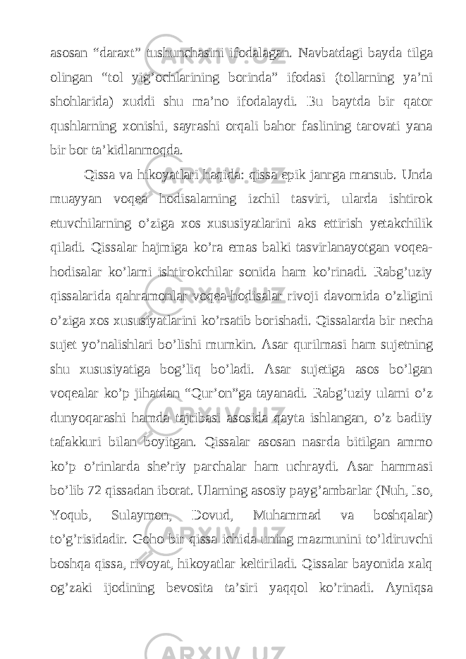 asosan “daraxt” tushunchasini ifodalagan. Navbatdagi bayda tilga olingan “tol yig’ochlarining borinda” ifodasi (tollarning ya’ni shohlarida) xuddi shu ma’no ifodalaydi. Bu baytda bir qator qushlarning xonishi, sayrashi orqali bahor faslining tarovati yana bir bor ta’kidlanmoqda. Qissa va hikoyatlari haqida: qissa epik janrga mansub. Unda muayyan voqea hodisalarning izchil tasviri, ularda ishtirok etuvchilarning o’ziga xos xususiyatlarini aks ettirish yetakchilik qiladi. Qissalar hajmiga ko’ra emas balki tasvirlanayotgan voqea- hodisalar ko’lami ishtirokchilar sonida ham ko’rinadi. Rabg’uziy qissalarida qahramonlar voqea-hodisalar rivoji davomida o’zligini o’ziga xos xususiyatlarini ko’rsatib borishadi. Qissalarda bir necha sujet yo’nalishlari bo’lishi mumkin. Asar qurilmasi ham sujetning shu xususiyatiga bog’liq bo’ladi. Asar sujetiga asos bo’lgan voqealar ko’p jihatdan “Qur’on”ga tayanadi. Rabg’uziy ularni o’z dunyoqarashi hamda tajribasi asosida qayta ishlangan, o’z badiiy tafakkuri bilan boyitgan. Qissalar asosan nasrda bitilgan ammo ko’p o’rinlarda she’riy parchalar ham uchraydi. Asar hammasi bo’lib 72 qissadan iborat. Ularning asosiy payg’ambarlar (Nuh, Iso, Yoqub, Sulaymon, Dovud, Muhammad va boshqalar) to’g’risidadir. Goho bir qissa ichida uning mazmunini to’ldiruvchi boshqa qissa, rivoyat, hikoyatlar keltiriladi. Qissalar bayonida xalq og’zaki ijodining bevosita ta’siri yaqqol ko’rinadi. Ayniqsa 