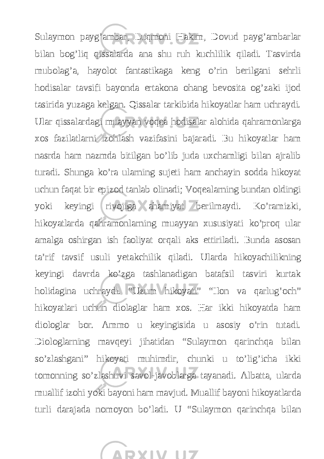 Sulaymon payg’ambar, Luqmoni Hakim, Dovud payg’ambarlar bilan bog’liq qissalarda ana shu ruh kuchlilik qiladi. Tasvirda mubolag’a, hayolot fantastikaga keng o’rin berilgani sehrli hodisalar tavsifi bayonda ertakona ohang bevosita og’zaki ijod tasirida yuzaga kelgan. Qissalar tarkibida hikoyatlar ham uchraydi. Ular qissalardagi muayyan voqea hodisalar alohida qahramonlarga xos fazilatlarni izohlash vazifasini bajaradi. Bu hikoyatlar ham nasrda ham nazmda bitilgan bo’lib juda uxchamligi bilan ajralib turadi. Shunga ko’ra ularning sujeti ham anchayin sodda hikoyat uchun faqat bir epizod tanlab olinadi; Voqealarning bundan oldingi yoki keyingi rivojiga ahamiyat berilmaydi. Ko’ramizki, hikoyatlarda qahramonlarning muayyan xususiyati ko’proq ular amalga oshirgan ish faoliyat orqali aks ettiriladi. Bunda asosan ta’rif tavsif usuli yetakchilik qiladi. Ularda hikoyachilikning keyingi davrda ko’zga tashlanadigan batafsil tasviri kurtak holidagina uchraydi. “Uzum hikoyati” “Ilon va qarlug’och” hikoyatlari uchun diolaglar ham xos. Har ikki hikoyatda ham diologlar bor. Ammo u keyingisida u asosiy o’rin tutadi. Diologlarning mavqeyi jihatidan “Sulaymon qarinchqa bilan so’zlashgani” hikoyati muhimdir, chunki u to’lig’icha ikki tomonning so’zlashuvi savol-javoblarga tayanadi. Albatta, ularda muallif izohi yoki bayoni ham mavjud. Muallif bayoni hikoyatlarda turli darajada nomoyon bo’ladi. U “Sulaymon qarinchqa bilan 