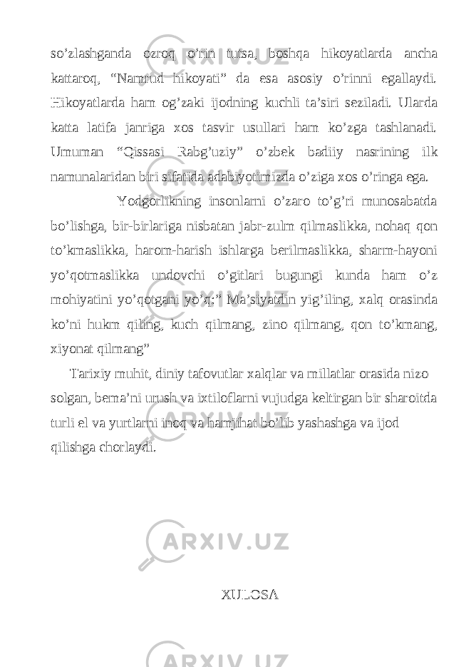 so’zlashganda ozroq o’rin tutsa, boshqa hikoyatlarda ancha kattaroq, “Namrud hikoyati” da esa asosiy o’rinni egallaydi. Hikoyatlarda ham og’zaki ijodning kuchli ta’siri seziladi. Ularda katta latifa janriga xos tasvir usullari ham ko’zga tashlanadi. Umuman “Qissasi Rabg’uziy” o’zbek badiiy nasrining ilk namunalaridan biri sifatida adabiyotimizda o’ziga xos o’ringa ega. Yodgorlikning insonlarni o’zaro to’g’ri munosabatda bo’lishga, bir-birlariga nisbatan jabr-zulm qilmaslikka, nohaq qon to’kmaslikka, harom-harish ishlarga berilmaslikka, sharm-hayoni yo’qotmaslikka undovchi o’gitlari bugungi kunda ham o’z mohiyatini yo’qotgani yo’q:” Ma’siyatdin yig’iling, xalq orasinda ko’ni hukm qiling, kuch qilmang, zino qilmang, qon to’kmang, xiyonat qilmang” Tarixiy muhit, diniy tafovutlar xalqlar va millatlar orasida nizo solgan, bema’ni urush va ixtiloflarni vujudga keltirgan bir sharoitda turli el va yurtlarni inoq va hamjihat bo’lib yashashga va ijod qilishga chorlaydi. XULOSA 