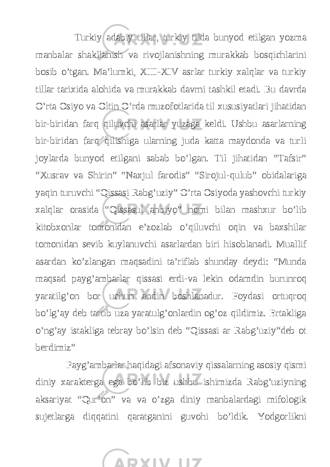  Turkiy adabiy tillar, turkiy tilda bunyod etilgan yozma manbalar shakllanish va rivojlanishning murakkab bosqichlarini bosib o’tgan. Ma’lumki, XIII-XIV asrlar turkiy xalqlar va turkiy tillar tarixida alohida va murakkab davrni tashkil etadi. Bu davrda O’rta Osiyo va Oltin O’rda muzofotlarida til xususiyatlari jihatidan bir-biridan farq qiluvchi asarlar yuzaga keldi. Ushbu asarlarning bir-biridan farq qilishiga ularning juda katta maydonda va turli joylarda bunyod etilgani sabab bo’lgan. Til jihatidan “Tafsir” “Xusrav va Shirin” “Naxjul farodis” “Sirojul-qulub” obidalariga yaqin turuvchi “Qissasi Rabg’uziy” O’rta Osiyoda yashovchi turkiy xalqlar orasida “Qissasul anbiyo” nomi bilan mashxur bo’lib kitobxonlar tomonidan e’zozlab o’qiluvchi oqin va baxshilar tomonidan sevib kuylanuvchi asarlardan biri hisoblanadi. Muallif asardan ko’zlangan maqsadini ta’riflab shunday deydi: “Munda maqsad payg’ambarlar qissasi erdi-va lekin odamdin burunroq yaratilg’on bor uchun andin boshlanadur. Foydasi ortuqroq bo’lg’ay deb tartib uza yaratulg’onlardin og’oz qildimiz. Ertakliga o’ng’ay istakliga tebray bo’lsin deb “Qissasi ar Rabg’uziy”deb ot berdimiz” Payg’ambarlar haqidagi afsonaviy qissalarning asosiy qismi diniy xarakterga ega bo’lib biz ushbu ishimizda Rabg’uziyning aksariyat “Qur’on” va va o’zga diniy manbalardagi mifologik sujetlarga diqqatini qaratganini guvohi bo’ldik. Yodgorlikni 