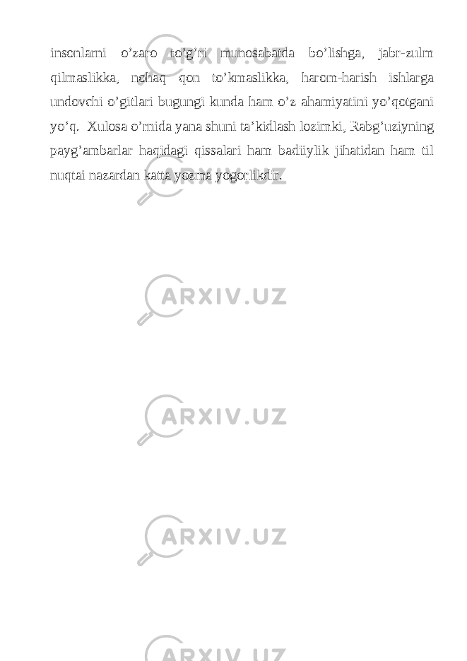 insonlarni o’zaro to’g’ri munosabatda bo’lishga, jabr-zulm qilmaslikka, nohaq qon to’kmaslikka, harom-harish ishlarga undovchi o’gitlari bugungi kunda ham o’z ahamiyatini yo’qotgani yo’q. Xulosa o’rnida yana shuni ta’kidlash lozimki, Rabg’uziyning payg’ambarlar haqidagi qissalari ham badiiylik jihatidan ham til nuqtai nazardan katta yozma yogorlikdir. 