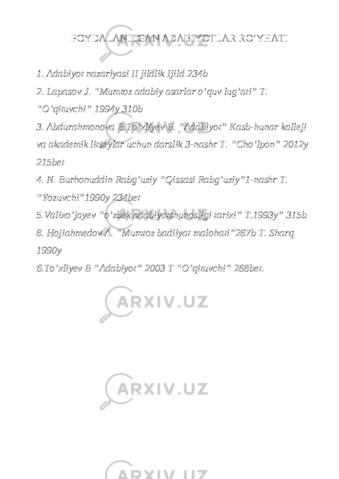 FOYDALANILGAN ADABIYOTLAR RO’YHATI 1. Adabiyot nazariyasi II jildlik Ijild 234b 2. Lapasov J. “Mumtoz adabiy asarlar o’quv lug’ati” T. “O’qituvchi” 1994y 310b 3. Abdurahmonova B To’xliyev B. “Adabiyot” Kasb-hunar kolleji va akademik litseylar uchun darslik 3-nashr T. “Cho’lpon” 2012y 215bet 4. N. Burhonuddin Rabg’uziy “Qissasi Rabg’uziy”1-nashr T. “Yozuvchi”1990y 234bet 5.Valixo’jayev “o’zbek adabiyotshunosligi tarixi” T.1993y” 315b 8. Hojiahmedov A. “Mumtoz badiiyat malohati”287b T. Sharq 1990y 6.To’xliyev B “Adabiyot” 2003 T “O’qituvchi” 288bet. 