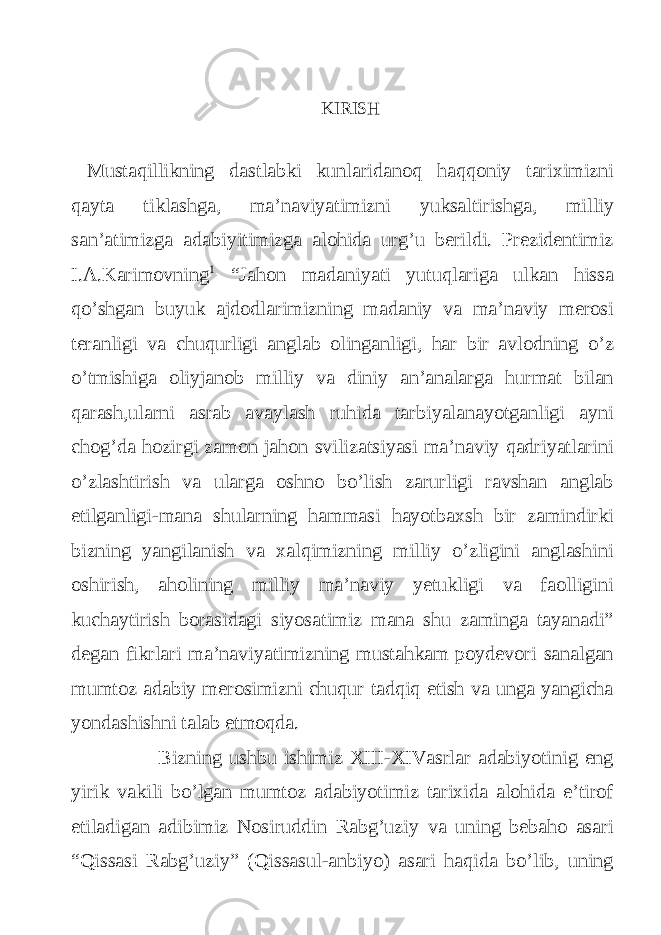 KIRISH Mustaqillikning dastlabki kunlaridanoq haqqoniy tariximizni qayta tiklashga, ma’naviyatimizni yuksaltirishga, milliy san’atimizga adabiyitimizga alohida urg’u berildi. Prezidentimiz I.A.Karimovning 1 “Jahon madaniyati yutuqlariga ulkan hissa qo’shgan buyuk ajdodlarimizning madaniy va ma’naviy merosi teranligi va chuqurligi anglab olinganligi, har bir avlodning o’z o’tmishiga oliyjanob milliy va diniy an’analarga hurmat bilan qarash,ularni asrab avaylash ruhida tarbiyalanayotganligi ayni chog’da hozirgi zamon jahon svilizatsiyasi ma’naviy qadriyatlarini o’zlashtirish va ularga oshno bo’lish zarurligi ravshan anglab etilganligi-mana shularning hammasi hayotbaxsh bir zamindirki bizning yangilanish va xalqimizning milliy o’zligini anglashini oshirish, aholining milliy ma’naviy yetukligi va faolligini kuchaytirish borasidagi siyosatimiz mana shu zaminga tayanadi” degan fikrlari ma’naviyatimizning mustahkam poydevori sanalgan mumtoz adabiy merosimizni chuqur tadqiq etish va unga yangicha yondashishni talab etmoqda. Bizning ushbu ishimiz XIII-XIVasrlar adabiyotinig eng yirik vakili bo’lgan mumtoz adabiyotimiz tarixida alohida e’tirof etiladigan adibimiz Nosiruddin Rabg’uziy va uning bebaho asari “Qissasi Rabg’uziy” (Qissasul-anbiyo) asari haqida bo’lib, uning 