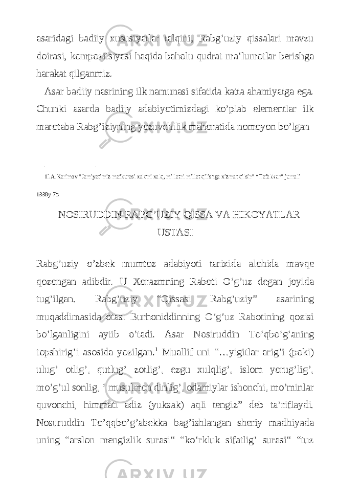 asaridagi badiiy xususiyatlar talqini, Rabg’uziy qissalari mavzu doirasi, kompozitsiyasi haqida baholu qudrat ma’lumotlar berishga harakat qilganmiz. Asar badiiy nasrining ilk namunasi sifatida katta ahamiyatga ega. Chunki asarda badiiy adabiyotimizdagi ko’plab elementlar ilk marotaba Rabg’iziyning yozuvchilik mahoratida nomoyon bo’lgan __________ 1I.A.Karimov “Jamiyatimiz mafkurasi xalqni xalq, millatni millat qilishga xizmat qilsin” “Tafakkur” jurnali 1998y 7b NOSIRUDDIN RABG’UZIY QISSA VA HIKOYATLAR USTASI Rabg’uziy o’zbek mumtoz adabiyoti tarixida alohida mavqe qozongan adibdir. U Xorazmning Raboti O’g’uz degan joyida tug’ilgan. Rabg’uziy “Qissasi Rabg’uziy” asarining muqaddimasida otasi Burhoniddinning O’g’uz Rabotining qozisi bo’lganligini aytib o’tadi. Asar Nosiruddin To’qbo’g’aning topshirig’i asosida yozilgan. 1 Muallif uni “…yigitlar arig’i (poki) ulug’ otlig’, qutlug’ zotlig’, ezgu xulqlig’, islom yorug’lig’, mo’g’ul sonlig, ‘ musulmon dinlig’, odamiylar ishonchi, mo’minlar quvonchi, himmati adiz (yuksak) aqli tengiz” deb ta’riflaydi. Nosuruddin To’qqbo’g’abekka bag’ishlangan sheriy madhiyada uning “arslon mengizlik surasi” “ko’rkluk sifatlig’ surasi” “tuz 