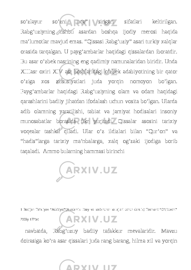 so’zlayur so’zni uqa” singari sifatlari keltirilgan. Rabg’uziyning ushbu asardan boshqa ijodiy merosi haqida ma’lumotlar mavjud emas. “Qissasi Rabg’uziy” asari turkiy xalqlar orasida tarqalgan. U payg’ambarlar haqidagi qissalardan iboratdir. Bu asar o’zbek nasrining eng qadimiy namunalaridan biridir. Unda XIIIasr oxiri XIV asr boshlaridagi o’zbek adabiyotining bir qator o’ziga xos xususiyatlari juda yorqin nomoyon bo’lgan. Payg’ambarlar haqidagi Rabg’uziyning olam va odam haqidagi qarashlarini badiiy jihatdan ifodalash uchun vosita bo’lgan. Ularda adib olamning yaratilishi, tabiat va jamiyat hodisalari insoniy munosabatlar borasida fikr yuritadi. Qissalar asosini tarixiy voqealar tashkil qiladi. Ular o’z ildizlari bilan “Qur’on” va “hadis”larga tarixiy ma’nbalarga, xalq og’zaki ijodiga borib taqaladi. Ammo bularning hammasi birinchi _________ 1 Boqijon To’xliyev “Adabiyot”(Akademik litsey va kasb-hunar kollejlari uchun darslik) Toshkent “O’qituvchi” 2003y 172bet navbatda, Rabg’uzuy badiiy tafakkur mevalaridir. Mavzu doirasiga ko’ra asar qissalari juda rang barang, hilma xil va yorqin 