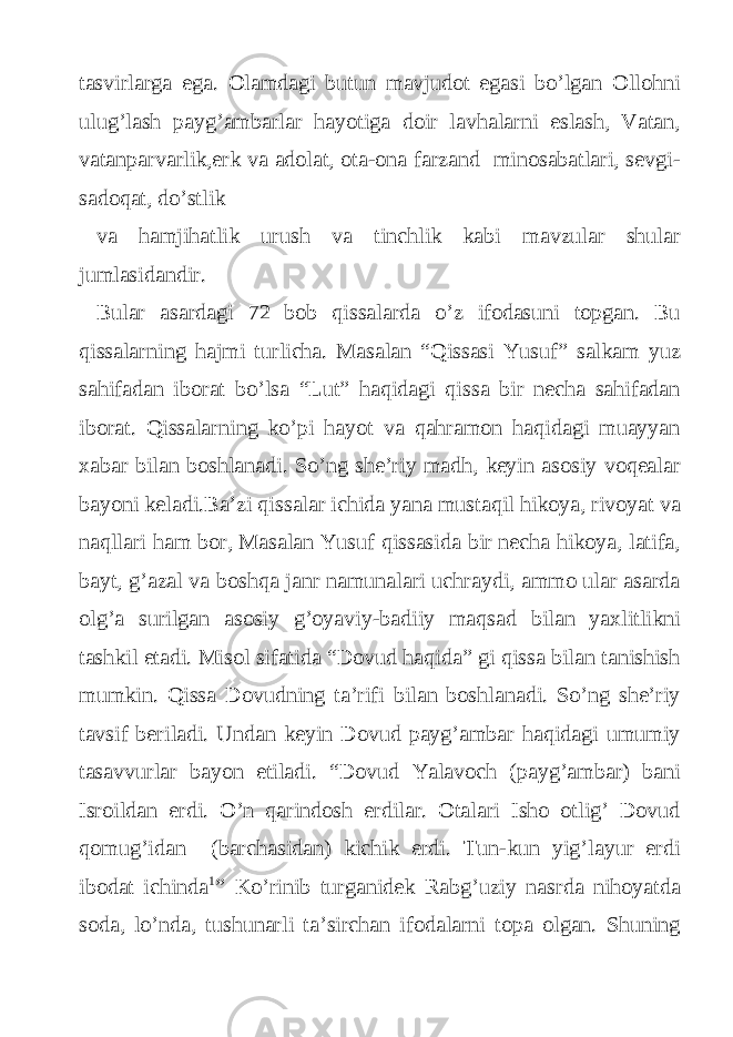 tasvirlarga ega. Olamdagi butun mavjudot egasi bo’lgan Ollohni ulug’lash payg’ambarlar hayotiga doir lavhalarni eslash, Vatan, vatanparvarlik,erk va adolat, ota-ona farzand minosabatlari, sevgi- sadoqat, do’stlik va hamjihatlik urush va tinchlik kabi mavzular shular jumlasidandir. Bular asardagi 72 bob qissalarda o’z ifodasuni topgan. Bu qissalarning hajmi turlicha. Masalan “Qissasi Yusuf” salkam yuz sahifadan iborat bo’lsa “Lut” haqidagi qissa bir necha sahifadan iborat. Qissalarning ko’pi hayot va qahramon haqidagi muayyan xabar bilan boshlanadi. So’ng she’riy madh, keyin asosiy voqealar bayoni keladi.Ba’zi qissalar ichida yana mustaqil hikoya, rivoyat va naqllari ham bor, Masalan Yusuf qissasida bir necha hikoya, latifa, bayt, g’azal va boshqa janr namunalari uchraydi, ammo ular asarda olg’a surilgan asosiy g’oyaviy-badiiy maqsad bilan yaxlitlikni tashkil etadi. Misol sifatida “Dovud haqida” gi qissa bilan tanishish mumkin. Qissa Dovudning ta’rifi bilan boshlanadi. So’ng she’riy tavsif beriladi. Undan keyin Dovud payg’ambar haqidagi umumiy tasavvurlar bayon etiladi. “Dovud Yalavoch (payg’ambar) bani Isroildan erdi. O’n qarindosh erdilar. Otalari Isho otlig’ Dovud qomug’idan (barchasidan) kichik erdi. Tun-kun yig’layur erdi ibodat ichinda 1 ” Ko’rinib turganidek Rabg’uziy nasrda nihoyatda soda, lo’nda, tushunarli ta’sirchan ifodalarni topa olgan. Shuning 