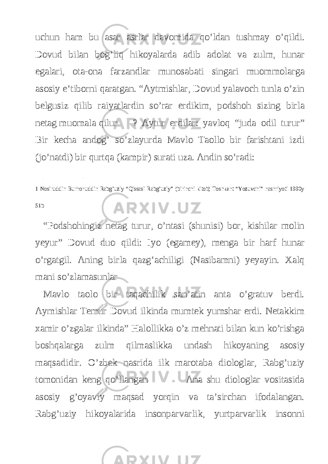 uchun ham bu asar asrlar davomida qo’ldan tushmay o’qildi. Dovud bilan bog’liq hikoyalarda adib adolat va zulm, hunar egalari, ota-ona farzandlar munosabati singari muommolarga asosiy e’tiborni qaratgan. “Aytmishlar, Dovud yalavoch tunla o’zin belgusiz qilib raiyatlardin so’rar erdikim, podshoh sizing birla netag muomala qilur ? Aytur erdilar: yavloq “juda odil turur” Bir kecha andog’ so’zlayurda Mavlo Taollo bir farishtani izdi (jo’natdi) bir qurtqa (kampir) surati uza. Andin so’radi: ________ 1 Nosiruddin Burhonuddin Rabg’uziy “Qissasi Rabg’uziy” (birinchi kitob) Toshkent “Yozuvchi” nashriyoti 1990y 51b “Podshohingiz netag turur, o’ntasi (shunisi) bor, kishilar molin yeyur” Dovud duo qildi: Iyo (egamey), menga bir harf hunar o’rgatgil. Aning birla qazg’achiligi (Nasibamni) yeyayin. Xalq mani so’zlamasunlar Mavlo taolo bir taqachilik san’atin anta o’gratuv berdi. Aymishlar Temur Dovud ilkinda mumtek yumshar erdi. Netakkim xamir o’zgalar ilkinda” Halollikka o’z mehnati bilan kun ko’rishga boshqalarga zulm qilmaslikka undash hikoyaning asosiy maqsadidir. O’zbek nasrida ilk marotaba diologlar, Rabg’uziy tomonidan keng qo’llangan Ana shu diologlar vositasida asosiy g’oyaviy maqsad yorqin va ta’sirchan ifodalangan. Rabg’uziy hikoyalarida insonparvarlik, yurtparvarlik insonni 