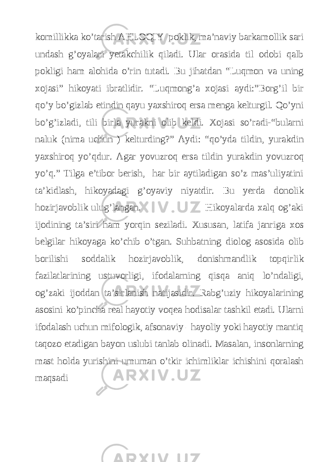 komillikka ko’tarish AHLOQIY poklik, ma’naviy barkamollik sari undash g’oyalari yetakchilik qiladi. Ular orasida til odobi qalb pokligi ham alohida o’rin tutadi. Bu jihatdan “Luqmon va uning xojasi” hikoyati ibratlidir. “Luqmong’a xojasi aydi:”Borg’il bir qo’y bo’gizlab etindin qayu yaxshiroq ersa menga kelturgil. Qo’yni bo’g’izladi, tili birla yurakni olib keldi. Xojasi so’radi-“bularni naluk (nima uchun ) kelturding?” Aydi: “qo’yda tildin, yurakdin yaxshiroq yo’qdur. Agar yovuzroq ersa tildin yurakdin yovuzroq yo’q.” Tilga e’tibor berish, har bir aytiladigan so’z mas’uliyatini ta’kidlash, hikoyadagi g’oyaviy niyatdir. Bu yerda donolik hozirjavoblik ulug’langan. Hikoyalarda xalq og’aki ijodining ta’siri ham yorqin seziladi. Xususan, latifa janriga xos belgilar hikoyaga ko’chib o’tgan. Suhbatning diolog asosida olib borilishi soddalik hozirjavoblik, donishmandlik topqirlik fazilatlarining ustuvorligi, ifodalarning qisqa aniq lo’ndaligi, og’zaki ijoddan ta’sirlanish natijasidir. Rabg’uziy hikoyalarining asosini ko’pincha real hayotiy voqea hodisalar tashkil etadi. Ularni ifodalash uchun mifologik, afsonaviy –hayoliy yoki hayotiy mantiq taqozo etadigan bayon uslubi tanlab olinadi. Masalan, insonlarning mast holda yurishini umuman o’tkir ichimliklar ichishini qoralash maqsadi 