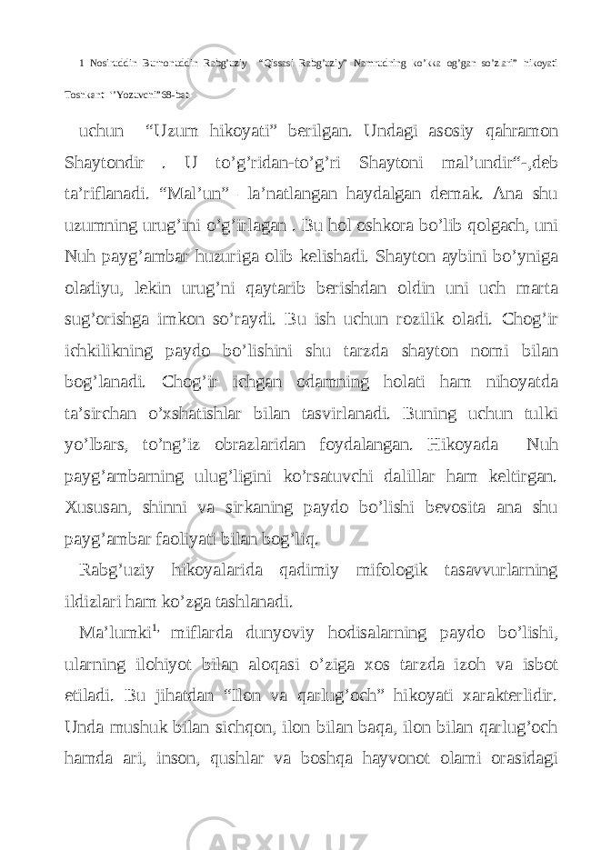 1 Nosiruddin Burhonuddin Rabg’uziy “Qissasi Rabg’uziy” Namrudning ko’kka og’gan so’zlari” hikoyati Toshkent ‘’Yozuvchi”68-bet. uchun “Uzum hikoyati” berilgan. Undagi asosiy qahramon Shaytondir . U to’g’ridan-to’g’ri Shaytoni mal’undir“-,deb ta’riflanadi. “Mal’un” –la’natlangan haydalgan demak. Ana shu uzumning urug’ini o’g’irlagan . Bu hol oshkora bo’lib qolgach, uni Nuh payg’ambar huzuriga olib kelishadi. Shayton aybini bo’yniga oladiyu, lekin urug’ni qaytarib berishdan oldin uni uch marta sug’orishga imkon so’raydi. Bu ish uchun rozilik oladi. Chog’ir ichkilikning paydo bo’lishini shu tarzda shayton nomi bilan bog’lanadi. Chog’ir ichgan odamning holati ham nihoyatda ta’sirchan o’xshatishlar bilan tasvirlanadi. Buning uchun tulki yo’lbars, to’ng’iz obrazlaridan foydalangan. Hikoyada Nuh payg’ambarning ulug’ligini ko’rsatuvchi dalillar ham keltirgan. Xususan, shinni va sirkaning paydo bo’lishi bevosita ana shu payg’ambar faoliyati bilan bog’liq. Rabg’uziy hikoyalarida qadimiy mifologik tasavvurlarning ildizlari ham ko’zga tashlanadi. Ma’lumki 1, miflarda dunyoviy hodisalarning paydo bo’lishi, ularning ilohiyot bilan aloqasi o’ziga xos tarzda izoh va isbot etiladi. Bu jihatdan “Ilon va qarlug’och” hikoyati xarakterlidir. Unda mushuk bilan sichqon, ilon bilan baqa, ilon bilan qarlug’och hamda ari, inson, qushlar va boshqa hayvonot olami orasidagi 