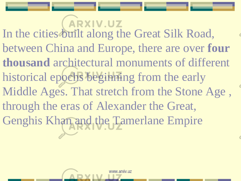In the cities built along the Great Silk Road, between China and Europe, there are over four thousand architectural monuments of different historical epochs beginning from the early Middle Ages. That stretch from the Stone Age , through the eras of Alexander the Great, Genghis Khan and the Tamerlane Empire www.arxiv.uz 