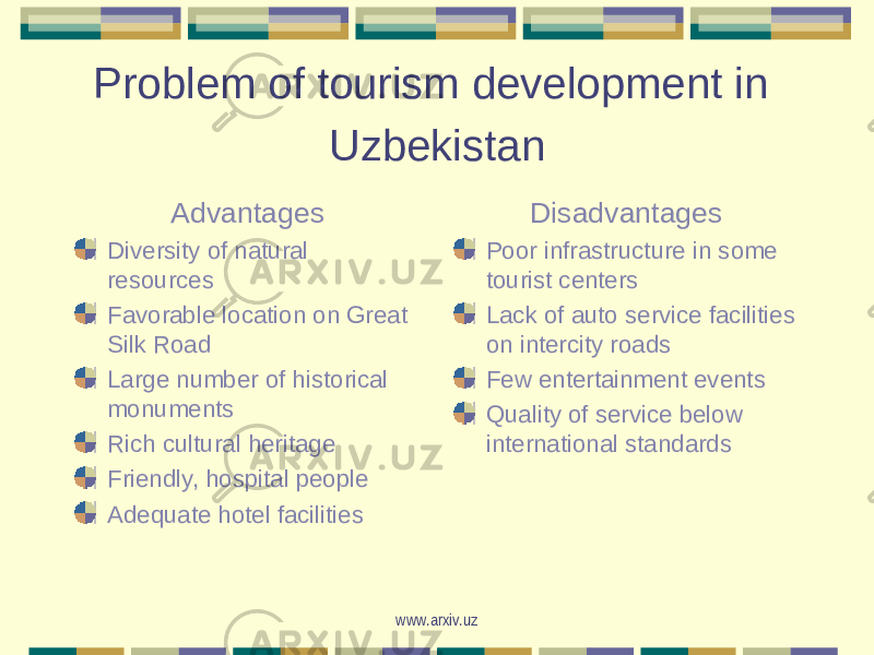 Problem of tourism development in Uzbekistan Advantages Diversity of natural resources Favorable location on Great Silk Road Large number of historical monuments Rich cultural heritage Friendly, hospital people Adequate hotel facilities Disadvantages Poor infrastructure in some tourist centers Lack of auto service facilities on intercity roads Few entertainment events Quality of service below international standards www.arxiv.uz 