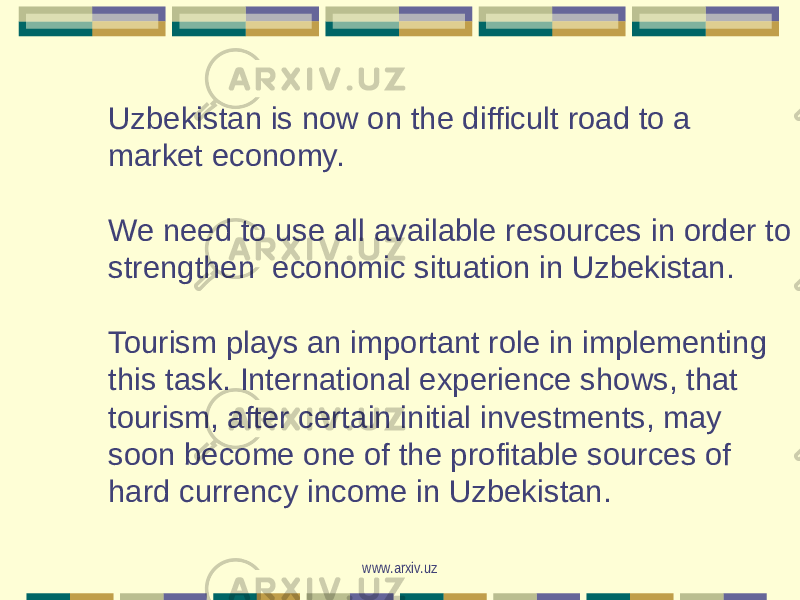 Uzbekistan is now on the difficult road to a market economy. We need to use all available resources in order to strengthen economic situation in Uzbekistan. Tourism plays an important role in implementing this task. International experience shows, that tourism, after certain initial investments, may soon become one of the profitable sources of hard currency income in Uzbekistan. www.arxiv.uz 
