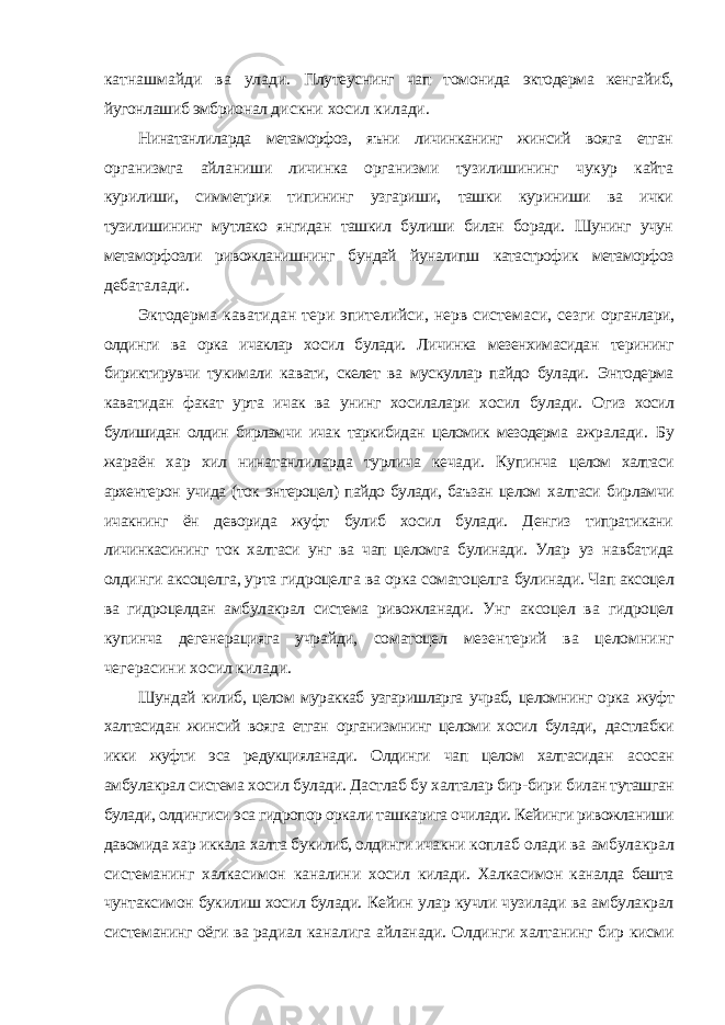 катнашмайди ва улади. Плутеуснинг чап томонида эктодерма кенгайиб, йугонлашиб эмбрионал дискни хосил килади. Нинатанлиларда метаморфоз, яъни личинканинг жинсий вояга етган организмга айланиши личинка организми тузилишининг чукур кайта курилиши, симметрия типининг узгариши, ташки куриниши ва ички тузилишининг мутлако янгидан ташкил булиши билан боради. Шунинг учун метаморфозли ривожланишнинг бундай йуналипш катастрофик метаморфоз дебаталади. Эктодерма каватидан тери эпителийси, нерв системаси, сезги органлари, олдинги ва орка ичаклар хосил булади. Личинка мезенхимасидан терининг бириктирувчи тукимали кавати, скелет ва мускуллар пайдо булади. Энтодерма каватидан факат урта ичак ва унинг хосилалари хосил булади. Огиз хосил булишидан олдин бирламчи ичак таркибидан целомик мезодерма ажралади. Бу жараён хар хил нинатанлиларда турлича кечади. Купинча целом халтаси архентерон учида (ток энтероцел) пайдо булади, баъзан целом халтаси бирламчи ичакнинг ён деворида жуфт булиб хосил булади. Денгиз типратикани личинкасининг ток халтаси унг ва чап целомга булинади. Улар уз навбатида олдинги аксоцелга, урта гидроцелга ва орка соматоцелга булинади. Чап аксоцел ва гидроцелдан амбулакрал система ривожланади. Унг аксоцел ва гидроцел купинча дегенерацияга учрайди, соматоцел мезентерий ва целомнинг чегерасини хосил килади. Шундай килиб, целом мураккаб узгаришларга учраб, целомнинг орка жуфт халтасидан жинсий вояга етган организмнинг целоми хосил булади, дастлабки икки жуфти эса редукцияланади. Олдинги чап целом халтасидан асосан амбулакрал система хосил булади. Дастлаб бу халталар бир-бири билан туташган булади, олдингиси эса гидропор оркали ташкарига очилади. Кейинги ривожланиши давомида хар иккала халта букилиб, олдинги ичакни коплаб олади ва амбулакрал системанинг халкасимон каналини хосил килади. Халкасимон каналда бешта чунтаксимон букилиш хосил булади. Кейин улар кучли чузилади ва амбулакрал системанинг оёги ва радиал каналига айланади. Олдинги халтанинг бир кисми 