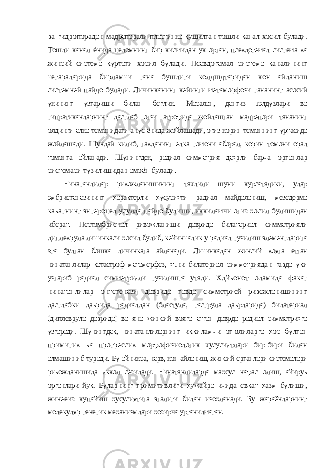 ва гидропорадан мадрепорали пластинка кушилган тошли канал хосил булади. Тошли канал ёнида целомнинг бир кисмидан ук орган, псевдогемал система ва жинсий система куртаги хосил булади. Псевдогемал система каналининг чегараларида бирламчи тана бушлиги колдшдтаридан кон айланиш системней пайдо булади. Личинканинг кейинги метаморфози тананинг асосий укининг узгариши билан боглик. Масалан, денгиз юлдузлари ва типратиканларнинг дастлаб огзи атрофида жойлашган мадрепори тананинг олдинги елка томонидаги анус ёнида жойлашади, огиз корин томоннинг уртасида жойлашади. Шундай килиб, гавданинг елка томони аборал, корин томони орал томонга айланади. Шунингдек, радиал симметрия деярли барча органлар системаси тузилишида намоён булади. Нинатанлилар ривожланишининг тахлили шуни курсатадики, улар эмбриогенезининг характерли хусусияти радиал майдаланиш, мезодерма каватнинг энтероцел усулда пайдо булиши, иккиламчи огиз хосил булишидан иборат. Постэмбрионал ривожланиши даврида билатериал симметрияли диплеврула личинкаси хосил булиб, кейинчалик у радиал тузилиш элементларига эга булган бошка личинкага айланади. Личинкадан жинсий вояга етган нинатанлилар катастроф метаморфоз, яъни билатериал симметриядан гавда уки узгариб радиал симметрияли тузилишга утади. Хдйвонот оламида факат нинатанлилар онтогенези даврида гавда симметрией ривожланишининг дастлабки даврида радиалдан (бластула, гаструла даврларида) билатериал (диплеврула даврида) ва яна жинсий вояга етган даврда радиал симметрияга узгаради. Шунингдек, нинатанлиларнинг иккиламчи огюлиларга хос булган примитив ва прогрессив морфофизиологик хусусиятлари бир-бири билан алмашиниб туради. Бу айникса, нерв, кон айланиш, жинсий органлари системалари ривожланишида яккол сезилади. Нинатанлиларда махсус нафас олиш, айирув органлари йук. Буларнинг примитивлиги хужайра ичида овкат хазм булиши, жинееиз купайиш хусусиятига эгалиги билан изохланади. Бу жараёнларнинг молекуляр-генетик механизмлари хозирча урганилмаган. 