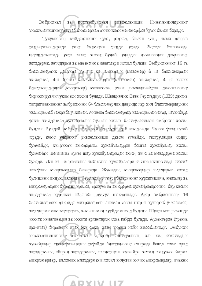 Эмбрионал ва постэмбрионал ривожланиши. Нинатанлиларнинг ривожланиши мураккаб билатериал личинкали метаморфоз йули билан боради. Тухумининг майдаланиши тула, радиал, баъзан тенг, аммо денгиз типратиканларида тенг булмаган типда утади. Зигота боскичида цитоплазмасида учта кават хосил булиб, улардан личинкалик даврининг эктодерма, энтодерма ва мезенхима каватлари хосил булади. Эмбрионнинг 16 та бластомерлик даврида уртача катталикдаги (мезомер) 8 та бластомердан эктодерма, 4та йирик бластомерлардан (макромер) энтодерма, 4 та кичик бластомерлардан (микромер) мезенхима, яъни ривожланаётган личинканинг бириктирувчи тукимаси хосил булади. Швециялик Свен Герстадиус (1939) денгиз типратиканининг эмбрионини 64 бластомерлик даврида хар хил бластомерларини изоляциялаб тажриба утказган. Анимал бластомерлар изоляцияланганда, таркибида факат эктодермал хужайралари булган кичик бластуласимон эмбрион хосил булган. Бундай эмбрион “доимий бластула” деб номланади. Чунки фаол сузиб юради, аммо уларнинг ривожланиши давом этмайди, гаструляция содир булмайди, киприкли эктодермал хужайралардан бошка хужайралар хосил булмайди. Вегетатив ярим шар хужайраларидан экто-, энто ва мезодерма хосил булади. Денгиз типратикани эмбриони хужайралари спецификациясида асосий вазифани микромерлар бажаради. Жумадан, микромерлар энтодерма хосил булишини индукциялайди. Герстадиус тажрибаларининг курсатишича, мезомер ва микромерларни бирлаштирилса, презумтив эктодерма хужайраларининг бир кисми энтодермал куртакка айланиб плутеус шаклланади. Агар эмбрионнинг 16 бластомерлик даврида микромерлар анимал ярим шарга кучириб утказилса, энтодерма хам вегетатив, хам анимал кутбда хосил булади. Шунга мос ривишда иккита инвагинация ва иккита архентерон соха пайдо булади. Архентерон (грекча арх-ичак) бирламчи ичак ёки овкат хазм килиш найи хисобланади. Эмбрион ривожланишининг дастлабки даврида бластуланинг хар хил сохасидаги хужайралар спецификацияси туфайли бластуланинг охирида бешта соха: орал эктодермаси, аборал эктодермаси, скелетоген хужайра хосил килувчи йирик микромерлар, целомик мезодермани хосил килувчи кичик микромерлар, ичакни 