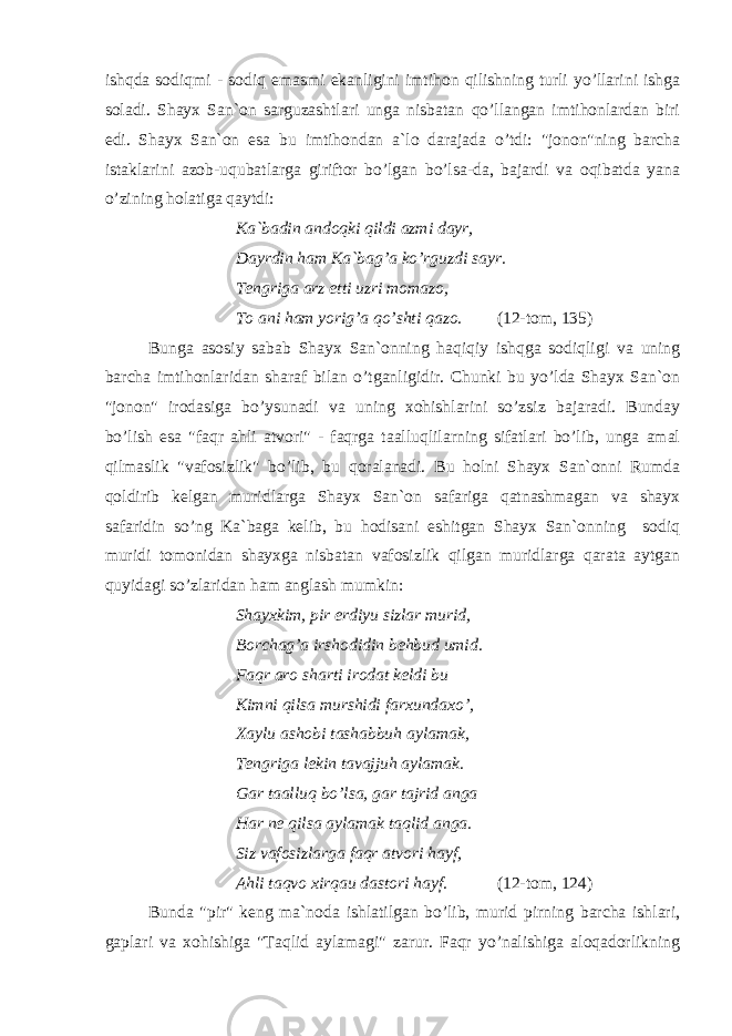 ishqda sodiqmi - sodiq emasmi ekanligini imtihon qilishning turli yo’llarini ishga soladi. Shayx San`on sarguzashtlari unga nisbatan qo’llangan imtihonlardan biri edi. Shayx San`on esa bu imtihondan a`lo darajada o’tdi: &#34;jonon&#34;ning barcha istaklarini azob-uqubatlarga giriftor bo’lgan bo’lsa-da, bajardi va oqibatda yana o’zining holatiga qaytdi: Ka`badin andoqki qildi azmi dayr, Dayrdin ham Ka`bag’a ko’rguzdi sayr. Tengriga arz etti uzri momazo, To ani ham yorig’a qo’shti qazo. (12-tom, 135) Bunga asosiy sabab Shayx San`onning haqiqiy ishqga sodiqligi va uning barcha imtihonlaridan sharaf bilan o’tganligidir. Chunki bu yo’lda Shayx San`on &#34;jonon&#34; irodasiga bo’ysunadi va uning xohishlarini so’zsiz bajaradi. Bunday bo’lish esa &#34;faqr ahli atvori&#34; - faqrga taalluqlilarning sifatlari bo’lib, unga amal qilmaslik &#34;vafosizlik&#34; bo’lib, bu qoralanadi. Bu holni Shayx San`onni Rumda qoldirib kelgan muridlarga Shayx San`on safariga qatnashmagan va shayx safaridin so’ng Ka`baga kelib, bu hodisani eshitgan Shayx San`onning sodiq muridi tomonidan shayxga nisbatan vafosizlik qilgan muridlarga qarata aytgan quyidagi so’zlaridan ham anglash mumkin: Shayxkim, pir erdiyu sizlar murid, Borchag’a irshodidin behbud umid. Faqr aro sharti irodat keldi bu Kimni qilsa murshidi farxundaxo’, Xaylu ashobi tashabbuh aylamak, Tengriga lekin tavajjuh aylamak. Gar taalluq bo’lsa, gar tajrid anga Har ne qilsa aylamak taqlid anga. Siz vafosizlarga faqr atvori hayf, Ahli taqvo xirqau dastori hayf. (12-tom, 124) Bunda &#34;pir&#34; keng ma`noda ishlatilgan bo’lib, murid pirning barcha ishlari, gaplari va xohishiga &#34;Taqlid aylamagi&#34; zarur. Faqr yo’nalishiga aloqadorlikning 