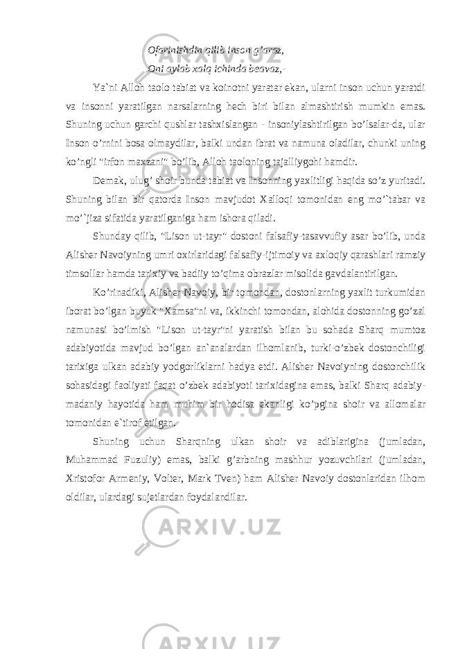 Ofarinishdin qilib inson g’araz, Oni aylab xalq ichinda beavaz,- Ya`ni Alloh taolo tabiat va koinotni yaratar ekan, ularni inson uchun yaratdi va insonni yaratilgan narsalarning hech biri bilan almashtirish mumkin emas. Shuning uchun garchi qushlar tashxislangan - insoniylashtirilgan bo’lsalar-da, ular Inson o’rnini bosa olmaydilar, balki undan ibrat va namuna oladilar, chunki uning ko’ngli &#34;irfon maxzani&#34; bo’lib, Alloh taoloning tajalliygohi hamdir. Demak, ulug’ shoir bunda tabiat va Insonning yaxlitligi haqida so’z yuritadi. Shuning bilan bir qatorda Inson mavjudot Xalloqi tomonidan eng mo’`tabar va mo’`jiza sifatida yaratilganiga ham ishora qiladi. Shunday qilib, &#34;Lison ut-tayr&#34; dostoni falsafiy-tasavvufiy asar bo’lib, unda Alisher Navoiyning umri oxirlaridagi falsafiy-ijtimoiy va axloqiy qarashlari ramziy timsollar hamda tarixiy va badiiy to’qima obrazlar misolida gavdalantirilgan. Ko’rinadiki, Alisher Navoiy, bir tomondan, dostonlarning yaxlit turkumidan iborat bo’lgan buyuk &#34;Xamsa&#34;ni va, ikkinchi tomondan, alohida dostonning go’zal namunasi bo’lmish &#34;Lison ut-tayr&#34;ni yaratish bilan bu sohada Sharq mumtoz adabiyotida mavjud bo’lgan an`analardan ilhomlanib, turki-o’zbek dostonchiligi tarixiga ulkan adabiy yodgorliklarni hadya etdi. Alisher Navoiyning dostonchilik sohasidagi faoliyati faqat o’zbek adabiyoti tarixidagina emas, balki Sharq adabiy- madaniy hayotida ham muhim bir hodisa ekanligi ko’pgina shoir va allomalar tomonidan e`tirof etilgan. Shuning uchun Sharqning ulkan shoir va adiblarigina (jumladan, Muhammad Fuzuliy) emas, balki g’arbning mashhur yozuvchilari (jumladan, Xristofor Armeniy, Volter, Mark Tven) ham Alisher Navoiy dostonlaridan ilhom oldilar, ulardagi sujetlardan foydalandilar. 