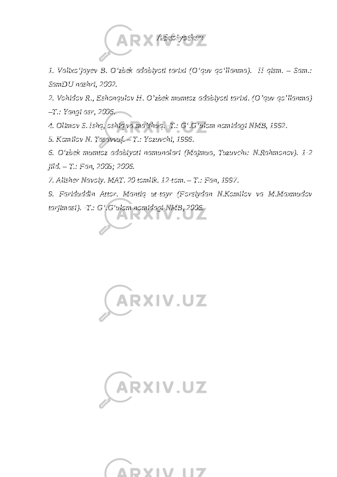 Adabiyotlar : 1. Valixo‘jayev B. O‘zbek adabiyoti tarixi (O‘quv qo‘llanma). II qism. – Sam.: SamDU nashri, 2002. 2. Vohidov R., Eshonqulov H. O’zbek mumtoz adabiyoti tarixi. (O’quv qo’llanma) –T.: Yangi asr, 2006. 4. Olimov S. Ishq, oshiq va ma’shuq. -T.: G‘.G‘ulom nomidagi NMB, 1992. 5. Komilov N. Tasavvuf. – T.: Yozuvchi, 1996. 6. O‘zbek mumtoz adabiyoti namunalari (Majmua, Tuzuvchı: N.Rahmonov). 1-2 jild. – T.: Fan, 2005; 2006. 7. Alisher Navoiy. MAT. 20 tomlik. 12-tom. – T.: Fan, 1997. 9. Fariduddin Attor. Mantiq ut-tayr (Forsiydan N.Komilov va M.Maxmudov tarjimasi). -T.: G‘.G‘ulom nomidagi NMB, 2006. 