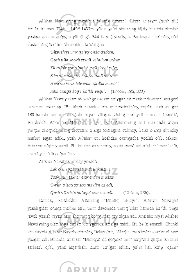Alisher Navoiyning mashhur falsafiy dostoni &#34;Lison ut-tayr&#34; (qush tili) bo’lib, bu asar 904h. - 1498-1499m. yilda, ya`ni shoirning hijriy hisobda oltmish yoshga qadam qo’ygan yili (tug’. 844 h. yil) yozilgan. Bu haqda shoirning o’zi dostonning ikki bobida alohida to’xtalgan: Oltmishqa umr qo’yg’onda qadam, Qush tilin sharh etgali yo’ndum qalam. Yil to’qiz yuz o’tmish erdi dog’i to’rt, Kim ulusning ko’ngliga soldi bu o’rt. Ham bu tarix ichrakim qildim shuro’` Ixtimomiga dog’i bo’ldi vuqu`. (12-tom, 295, 302) Alisher Navoiy oltmish yoshga qadam qo’yganida mazkur dostonni yozgani sabablari asarning &#34;Bu kitob nazmida o’z munosabatining taqribi&#34; deb atalgan 189-bobida ma`lum darajada bayon etilgan. Uning mohiyati shundan iboratki, Fariduddin Attorning &#34;Mantiq ut-tayr&#34; asari Alisherning hali maktabda o’qub yurgan chog’ida uning diqqatini o’ziga tortibgina qolmay, balki o’ziga shunday maftun etgan ediki, yosh Alisher uni boshdan oxirigacha yodlab olib, takror- batakror o’qib yurardi. Bu holdan xabar topgan ota-onasi uni o’qishni man` etib, asarni yashirib qo’yadilar. Alisher Navoiy shunday yozadi: Lek chun yodimda erdi ul kalom, Yoshurun takror etar erdim mudom. Ondin o’zga so’zga maylim oz edi, Qush tili birla ko’ngul hamroz edi. (12-tom, 295). Demak, Farididdin Attorning &#34;Mantiq ut-tayr&#34;i Alisher Navoiyni yoshligidan o’ziga maftun etib, umri davomida uning bilan hamroh bo’ldi, unga javob yozish niyati ham shoirning ko’nglidan joy olgan edi. Ana shu niyat Alisher Navoiyning oltmishga qadam qo’yganida amalga oshdi. Bu bejiz emasdi. Chunki shu davrda Alisher Navoiy o’zining &#34;Munojot&#34;, &#34;Siroj ul-muslimin&#34; asarlarini ham yozgan edi. Bularda, xususan &#34;Munojot&#34;da go’yoki umri bo’yicha qilgan ishlarini sarhisob qilib, yana bajarilishi lozim bo’lgan ishlar, ya`ni hali ko’p &#34;qarzi&#34; 