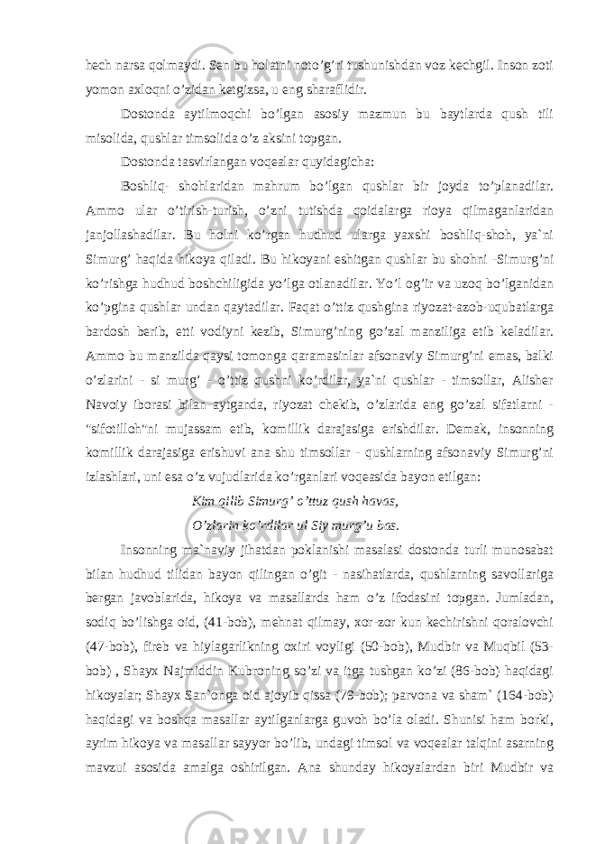 hech narsa qolmaydi. Sen bu holatni noto’g’ri tushunishdan voz kechgil. Inson zoti yomon axloqni o’zidan ketgizsa, u eng sharaflidir. Dostonda aytilmoqchi bo’lgan asosiy mazmun bu baytlarda qush tili misolida, qushlar timsolida o’z aksini topgan. Dostonda tasvirlangan voqealar quyidagicha: Boshliq- shohlaridan mahrum bo’lgan qushlar bir joyda to’planadilar. Ammo ular o’tirish-turish, o’zni tutishda qoidalarga rioya qilmaganlaridan janjollashadilar. Bu holni ko’rgan hudhud ularga yaxshi boshliq-shoh, ya`ni Simurg’ haqida hikoya qiladi. Bu hikoyani eshitgan qushlar bu shohni -Simurg’ni ko’rishga hudhud boshchiligida yo’lga otlanadilar. Yo’l og’ir va uzoq bo’lganidan ko’pgina qushlar undan qaytadilar. Faqat o’ttiz qushgina riyozat-azob-uqubatlarga bardosh berib, etti vodiyni kezib, Simurg’ning go’zal manziliga etib keladilar. Ammo bu manzilda qaysi tomonga qaramasinlar afsonaviy Simurg’ni emas, balki o’zlarini - si murg’ - o’ttiz qushni ko’rdilar, ya`ni qushlar - timsollar, Alisher Navoiy iborasi bilan aytganda, riyozat chekib, o’zlarida eng go’zal sifatlarni - &#34;sifotilloh&#34;ni mujassam etib, komillik darajasiga erishdilar. Demak, insonning komillik darajasiga erishuvi ana shu timsollar - qushlarning afsonaviy Simurg’ni izlashlari, uni esa o’z vujudlarida ko’rganlari voqeasida bayon etilgan: Kim qilib Simurg’ o’ttuz qush havas, O’zlarin ko’rdilar ul Siy murg’u bas. Insonning ma`naviy jihatdan poklanishi masalasi dostonda turli munosabat bilan hudhud tilidan bayon qilingan o’git - nasihatlarda, qushlarning savollariga bergan javoblarida, hikoya va masallarda ham o’z ifodasini topgan. Jumladan, sodiq bo’lishga oid, (41-bob), mehnat qilmay, xor-zor kun kechirishni qoralovchi (47-bob), fireb va hiylagarlikning oxiri voyligi (50-bob), Mudbir va Muqbil (53- bob) , Shayx Najmiddin Kubroning so’zi va itga tushgan ko’zi (86-bob) haqidagi hikoyalar; Shayx San`onga oid ajoyib qissa (79-bob); parvona va sham` (164-bob) haqidagi va boshqa masallar aytilganlarga guvoh bo’la oladi. Shunisi ham borki, ayrim hikoya va masallar sayyor bo’lib, undagi timsol va voqealar talqini asarning mavzui asosida amalga oshirilgan. Ana shunday hikoyalardan biri Mudbir va 