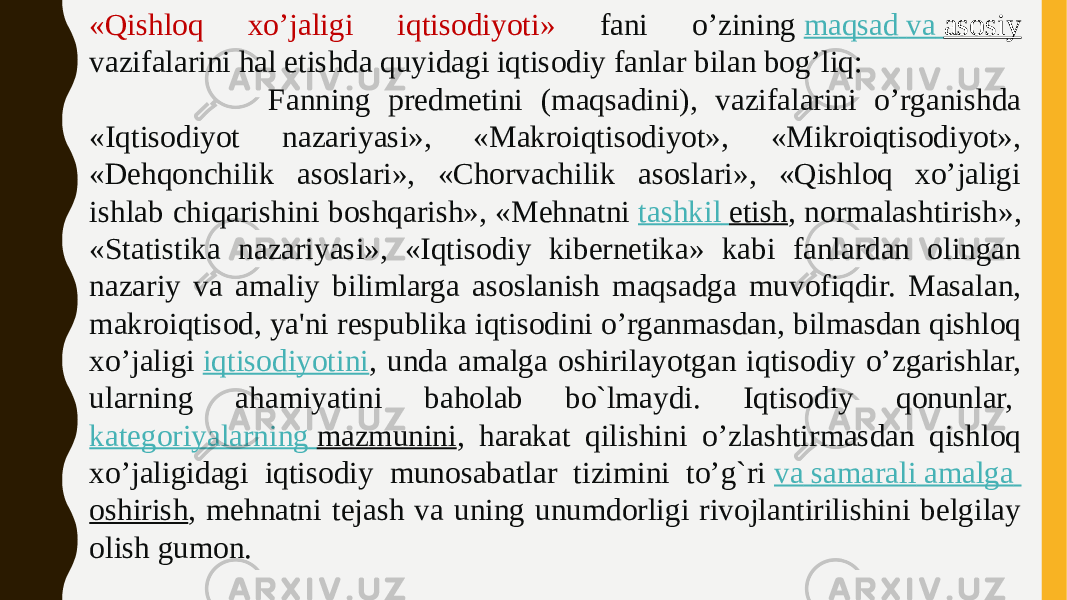 «Qishloq xo’jaligi iqtisodiyoti» fani o’zining  maqsad va asosiy vazifalarini hal etishda quyidagi iqtisodiy fanlar bilan bog’liq: Fanning predmetini (maqsadini), vazifalarini o’rganishda «Iqtisodiyot nazariyasi», «Makroiqtisodiyot», «Mikroiqtisodiyot», «Dehqonchilik asoslari», «Chorvachilik asoslari», «Qishloq xo’jaligi ishlab chiqarishini boshqarish», «Mehnatni  tashkil etish , normalashtirish», «Statistika nazariyasi», «Iqtisodiy kibernetika» kabi fanlardan olingan nazariy va amaliy bilimlarga asoslanish maqsadga muvofiqdir. Masalan, makroiqtisod, ya&#39;ni respublika iqtisodini o’rganmasdan, bilmasdan qishloq xo’jaligi  iqtisodiyotini , unda amalga oshirilayotgan iqtisodiy o’zgarishlar, ularning ahamiyatini baholab bo`lmaydi. Iqtisodiy qonunlar,  kategoriyalarning mazmunini , harakat qilishini o’zlashtirmasdan qishloq xo’jaligidagi iqtisodiy munosabatlar tizimini to’g`ri  va samarali amalga oshirish , mehnatni tejash va uning unumdorligi rivojlantirilishini belgilay olish gumon. 