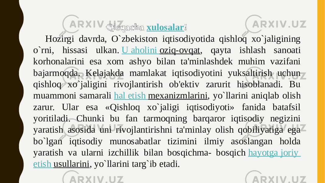  Qisqacha  xulosalar ! Hozirgi davrda, O`zbekiston iqtisodiyotida qishloq xo`jaligining o`rni, hissasi ulkan.  U aholini oziq-ovqat , qayta ishlash sanoati korhonalarini esa xom ashyo bilan ta&#39;minlashdek muhim vazifani bajarmoqda. Kelajakda mamlakat iqtisodiyotini yuksaltirish uchun qishloq xo`jaligini rivojlantirish ob&#39;ektiv zarurit hisoblanadi. Bu muammoni samarali  hal etish mexanizmlarini , yo`llarini aniqlab olish zarur. Ular esa «Qishloq xo`jaligi iqtisodiyoti» fanida batafsil yoritiladi. Chunki bu fan tarmoqning barqaror iqtisodiy negizini yaratish asosida uni rivojlantirishni ta&#39;minlay olish qobiliyatiga ega bo`lgan iqtisodiy munosabatlar tizimini ilmiy asoslangan holda yaratish va ularni izchillik bilan bosqichma- bosqich  hayotga joriy etish usullarini , yo`llarini targ`ib etadi. 