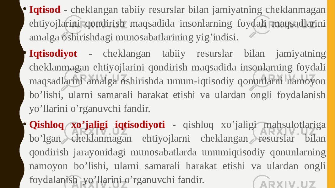 • Iqtisod - cheklangan tabiiy resurslar bilan jamiyatning cheklanmagan ehtiyojlarini qondirish maqsadida insonlarning foydali maqsadlarini amalga oshirishdagi munosabatlarining yig’indisi. • Iqtisodiyot - cheklangan tabiiy resurslar bilan jamiyatning cheklanmagan ehtiyojlarini qondirish maqsadida insonlarning foydali maqsadlarini amalga oshirishda umum-iqtisodiy qonunlarni namoyon bo’lishi, ularni samarali harakat etishi va ulardan ongli foydalanish yo’llarini o’rganuvchi fandir. • Qishloq xo’jaligi iqtisodiyoti - qishloq xo’jaligi mahsulotlariga bo’lgan cheklanmagan ehtiyojlarni cheklangan resurslar bilan qondirish jarayonidagi munosabatlarda umumiqtisodiy qonunlarning namoyon bo’lishi, ularni samarali harakat etishi va ulardan ongli foydalanish yo’llarini o’rganuvchi fandir. 