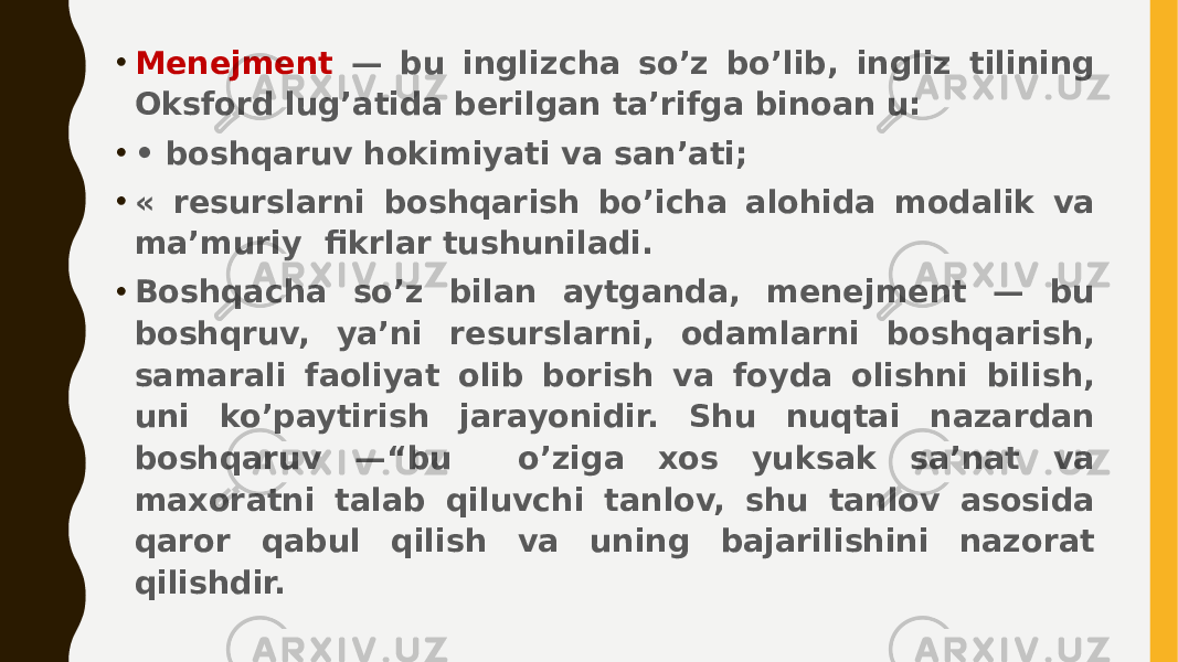 • Menejment — bu inglizcha so’z bo’lib, ingliz tilining Oksford lug’atida berilgan ta’rifga binoan u: • • boshqaruv hokimiyati va san’ati; • « resurslarni boshqarish bo’icha alohida modalik va ma’muriy fikrlar tushuniladi. • Boshqacha so’z bilan aytganda, menejment — bu boshqruv, ya’ni resurslarni, odamlarni boshqarish, samarali faoliyat olib borish va foyda olishni bilish, uni ko’paytirish jarayonidir. Shu nuqtai nazardan boshqaruv —“bu o’ziga xos yuksak sa’nat va maxoratni talab qiluvchi tanlov, shu tanlov asosida qaror qabul qilish va uning bajarilishini nazorat qilishdir. 